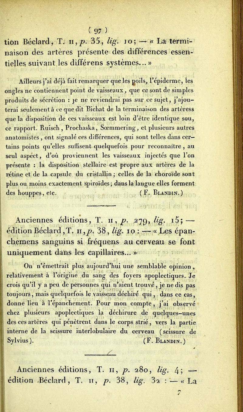 tion Béclard, T. n, p. 35, lig. io; — « La termi- naison des artères présente des différences essen- tielles suivant les différens systèmes... » Ailleurs j'ai déjà fait remarquer que les goils, l'épiderme, les ongles ne contiennent point de vaisseaux, que ce sont de simples produits de sécrétion : je ne reviendrai pas sur ce sujet, j'ajou- terai seulement à ce que dit Bichat de la terminaison des artèress que la disposition de ces vaisseaux est loin d'être identique sou, ce rapport. Ruisch , Prochaska, Scemmering, et plusieurs autres anatomistes, ont signalé ces différences, qui sont telles dans cer- tains points qu'elles suffisent quelquefois pour reconnaître, au seul aspect, d'où proviennent les vaisseaux injectés que l'on présente : la disposition stellaire est propre aux artères de la rétine et de la capsule du cristallin ; celles de la choroïde sont plus ou moins exactement spiroïdes; dans la laugue elles forment des houppes, etc. ( F. Blandin.) Anciennes éditions, T. n, p. 27c), lig. i5;—■ édition Béclard,T. n,/>. 38, lig. 10 : — « Les épan- chemens sanguins si fréquens au cerveau se font uniquement dans les capillaires... » On n'émettrait plus aujourd'hui une semblable opinion, relativement à l'origine du sang des foyers apoplectiques. Je crois qu'il y a peu de personnes qui n'aient trouvé, je ne dis pas toujours, mais quelquefois le vaisseau déchiré qui, dans ce cas, donne lieu à l'épanchement. Pour mon compte, j'ai observé chez plusieurs apoplectiques la déchirure de quelques-unes des ces artères qui pénètrent dans le corps strié, vers la partie interne de la scissure interlobulaiie du cerveau (scissure de Sylvius). (F. Blandin.) L- Anciennes éditions, T. n, p. 280, lig. 4; — édition Béclard, T. n, p. 38, lig. 3a : —« La