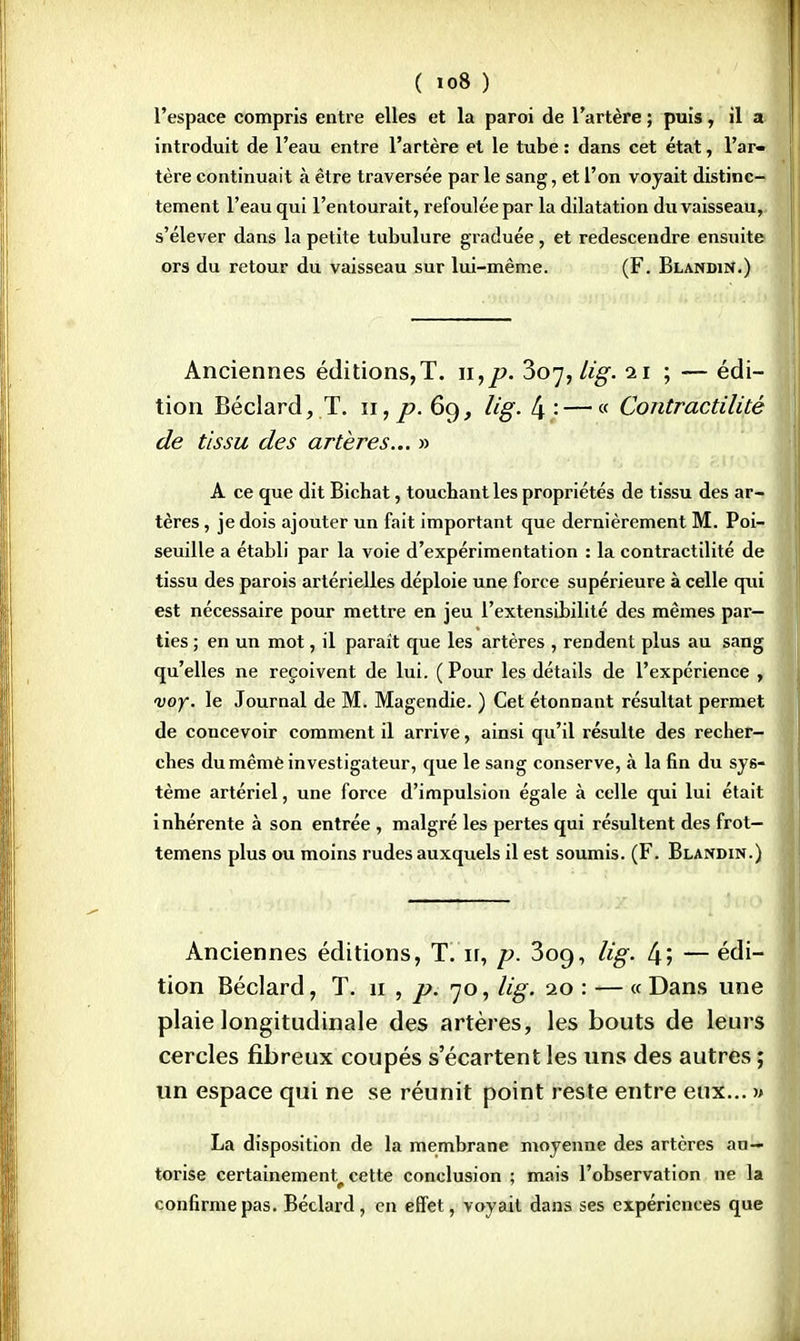 l'espace compris entre elles et la paroi de l'artère ; puis, il a introduit de l'eau entre l'artère et le tube : dans cet état, l'ar- tère continuait à être traversée par le sang, et l'on voyait distinc- tement l'eau qui l'entourait, refoulée par la dilatation du vaisseau, s'élever dans la petite tubulure graduée, et redescendre ensuite ors du retour du vaisseau sur lui-même. (F. Blandin.) Anciennes éditions, T. n,p. 307, lig. 21 ; — édi- tion Béclard, T. 11,^0.69, lig. [\:— « Contractilité de tissu des artères... » A ce que dit Bichat, touchant les propriétés de tissu des ar- tères , je dois ajouter un fait important que dernièrement M. Poi- seuille a établi par la voie d'expérimentation : la contractilité de tissu des parois artérielles déploie une force supérieure à celle qtii est nécessaire pour mettre en jeu l'extensibilité des mêmes par- ties ; en un mot, il paraît que les artères , rendent plus au sang qu'elles ne reçoivent de lui. ( Pour les détails de l'expérience , voy. le Journal de M. Magendie. ) Cet étonnant résultat permet de concevoir comment il arrive, ainsi qu'il résulte des recher- ches du mêmè investigateur, que le sang conserve, à la fin du sys- tème artériel, une force d'impulsion égale à celle qui lui était i nhérente à son entrée , malgré les pertes qui résultent des frot- temens plus ou moins rudes auxquels il est soumis. (F. Blandin.) Anciennes éditions, T. ir, p. 3oq, lig. 4; — édi- tion Béclard, T. 11 , p. 70, lig. 20 : — « Dans une plaie longitudinale des artères, les bouts de leurs cercles fibreux coupés s'écartent les uns des autres ; un espace qui ne se réunit point reste entre eux... » La disposition de la membrane moyenne des artères au- torise certainement^ cette conclusion ; mais l'observation ne la confirme pas. Béclard, en effet, voyait dans ses expériences que