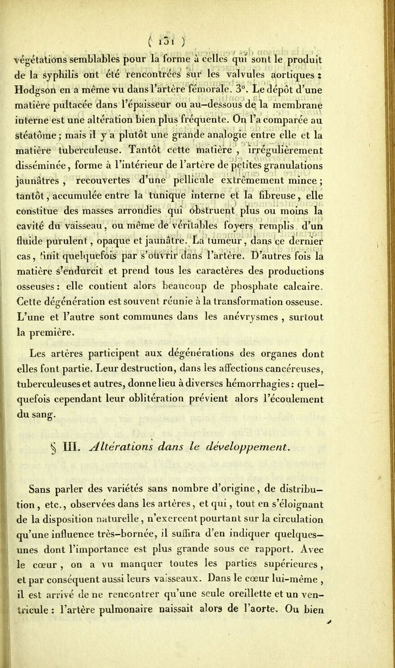végétations semblables pour la forme à celles qui sont le produit de la syphilis ont été rencontrées sur les valvules aortiques : Hodgson en a même vu dans l'artère fémorale. 3°. Le dépôt d'une matière pultacée dans l'épaisseur ou au-dessous de la membrane interne est une altération bien plus fréquente. On l'a comparée au stéatôme ; mais il y a plutôt une grande analogie entre elle et la matière tuberculeuse. Tantôt cette matière , irrégulièrement disséminée, forme à l'intérieur de l'artère de petites granulations jaunâtres , recouvertes d'une pellicule extrêmement mince ; tantôt, accumulée entre la tunique interne et la fibreuse, elle constitue des masses arrondies qui obstruent plus ou moins la cavité du vaisseau, ou même de véritables foyers remplis d'un fluide purulent, opaque et jaunâtre. La tumeur, dans ce dernier cas, finit quelquefois par s'ouvrir dans l'artère. D'autres fois la matière s'endurcit et prend tous les caractères des productions osseusès : elle contient alors beaucoup de phosphate calcaire. Cette dégénération est souvent réunie à la transformation osseuse. L'une et l'autre sont communes dans les anévrysmes , surtout la première. Les artères participent aux dégénérations des organes dont elles font partie. Leur destruction, dans les affections cancéreuses, tuberculeuses et autres, donne lieu à diverses hémorrhagies : quel- quefois cependant leur oblitération prévient alors l'écoulement du sang. § III. Altérations dans le développement. Sans parler des variétés sans nombre d'origine, de distribu- tion , etc., observées dans les artères, et qui, tout en s'éloignant de la disposition naturelle, n'exercent pourtant sur la circulation qu'une influence très-bornée, il suffira d'en indiquer quelques- unes dont l'importance est plus grande sous ce rapport. Avec le cœur , on à vu manquer toutes les parties supérieures, et par conséquent aussi leurs vaisseaux. Dans le cœur lui-même , il est arrivé de ne rencontrer qu'une seule oreillette et un ven- tricule : l'artère pulmonaire naissait alors de l'aorte. Ou bien