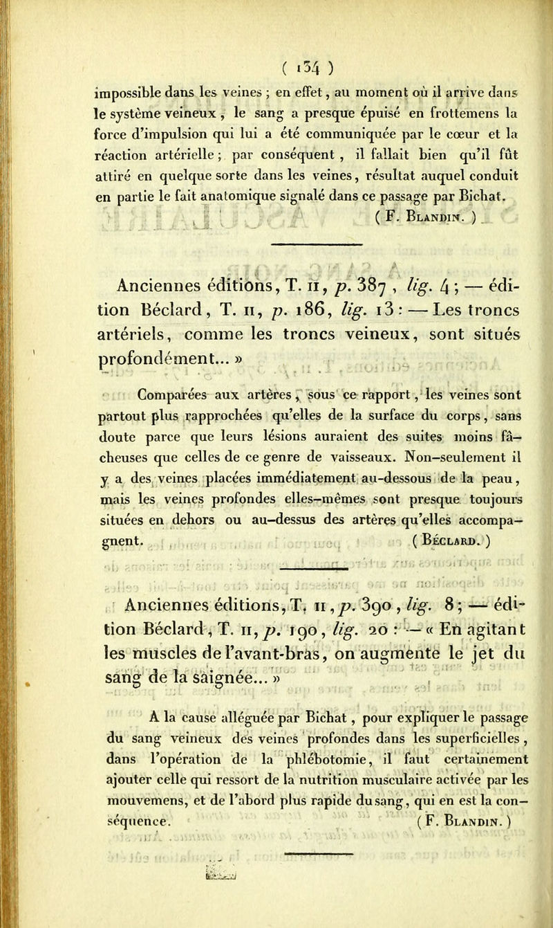 C «34 ) impossible dans les veines ; en effet, au moment où il arrive dans le système veineux , le sang a presque épuisé en frottemens la force d'impulsion qui lui a été communiquée par le cœur et la réaction artérielle ; par conséquent , il fallait bien qu'il fût attiré en quelque sorte dans les veines, résultat auquel conduit en partie le fait anatomique signalé dans ce passage par Bicbat. ( F. Blandin. ) Anciennes éditions, T. n, p. 387 , lig. 4 ; — édi- tion Béclard, T. 11, p. 186, lig. i3:—Les troncs artériels, comme les troncs veineux, sont situés profondément... » Comparées aux artères, sous ce rapport, les veines sont partout plus rapprochées qu'elles de la surface du corps, sans doute parce que leurs lésions auraient des suites moins fâ- cheuses que celles de ce genre de vaisseaux. Non-seulement il y a des veines placées immédiatement au-dessous de la peau, mais les veines profondes elles-mêmes sont presque toujours situées en dehors ou au-dessus des artères qu'elles accompa- gnent. ( Béclard. ) '  bAte* >fl-4r.«<>t oiiS ,'uioq in*teim*q MB sa noitwoqeib oiJ->r, Anciennes éditions, T. 11 ,p. 390 , lig. 8 ; — édi- tion Béclard, T. n,p. 190, lig. 10 : — « En agitant les muscles de l'avant-bràs, on augmente le jet du sang de la saignée... » A la cause alléguée par Bichat, pour expliquer le passage du sang veineux des veines profondes dans les superficielles, dans l'opération de la phlébotomie, il faut certainement ajouter celle qui ressort de la nutrition musculaire activée par les mouvemens, et de l'abord plus rapide du sang, qui en est la con- séquence. (F. Blandin. )