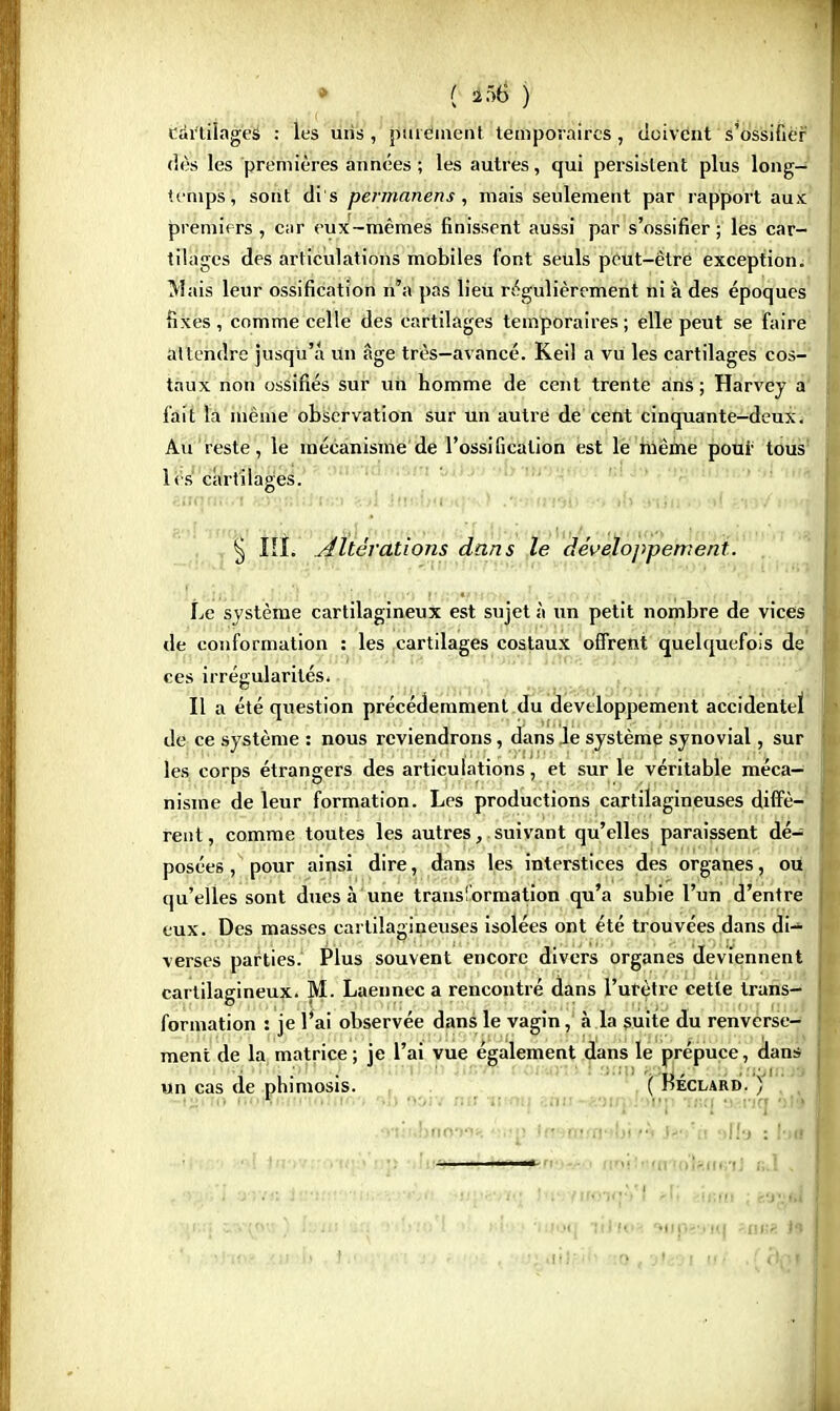 cartilages : les uns , finement temporaires, doivent s'ossifier dès les premières années ; les autres, qui persistent plus long- temps, sont dis permanens, mais seulement par rapport aux premiers , car eux-mêmes finissent aussi par s'ossifier; les car- tilages des articulations mobiles font seuls peut-être exception. Mais leur ossification n'a pas lieu régulièrement ni à des époques fixes , comme celle des cartilages temporaires ; elle peut se faire attendre jusqu'à un âge très—avancé. Keil a vu les cartilages cos- taux non ossifiés sur un homme de cent trente ans ; Harvey a fait la même observation sur un autre de cent cinquante-deux ^ Au reste, le mécanisme de l'ossification est le même pour tous les cartilages. éiraojrtri Ky»r.\\hm Jin;i;u ) .-,->uvnU •<•>.»{> ;»iju o »( **> Vu-Mi § IIÎ. Altérations dans le développement. Le système cartilagineux est sujet à un petit nombre de vices de conformation : les cartilages costaux offrent quelquefois de ces irrégularités. Il a été question précédemment du développement accidentel de ce système : nous reviendrons, dans le système synovial, sur les corps étrangers des articulations, et sur le véritable méca- nisme de leur formation. Les productions cartilagineuses diffè- rent, comme toutes les autres, suivant qu'elles paraissent dé- posées , pour ainsi dire, dans les interstices des organes, ou qu'elles sont dues à une transformation qu'a subie l'un d'entre eux. Des masses cartilagineuses isolées ont été trouvées dans di- verses parties. Plus souvent encore divers organes deviennent cartilagineux. M. Laennec a rencontré dans l'urètre cette trans- formation : je l'ai observée dans le vagin, à la suite du renverse- ment de la matrice; je l'ai vue également dans le prépuce, dans n thït >tlà pu .} »1unJ mi turrt. i oiwia ! a»p «9Ïi-/> :.b it&tn *| un cas de phimosis. ( Keclard. , to nomuinoliK-.'i '.;> ooiv nif n-mt ;:nn -«nrj ;->np usq tv-.nq •>!* ,Minfcp099« «Hg ta»iam<tl>hh Sw'h aHa :f* 1 ■ f SBjÊy aiv« iu-n-r -M!.-rejti. :ijjpfe-vTt' Ji»i)'yiroiqVl *Ii ï'ififn ; fcagl '•JjlifJ s»\w ) h in an 'vdi.'o'l > il..' inoq lil tv. 94fpe9tq zaïa