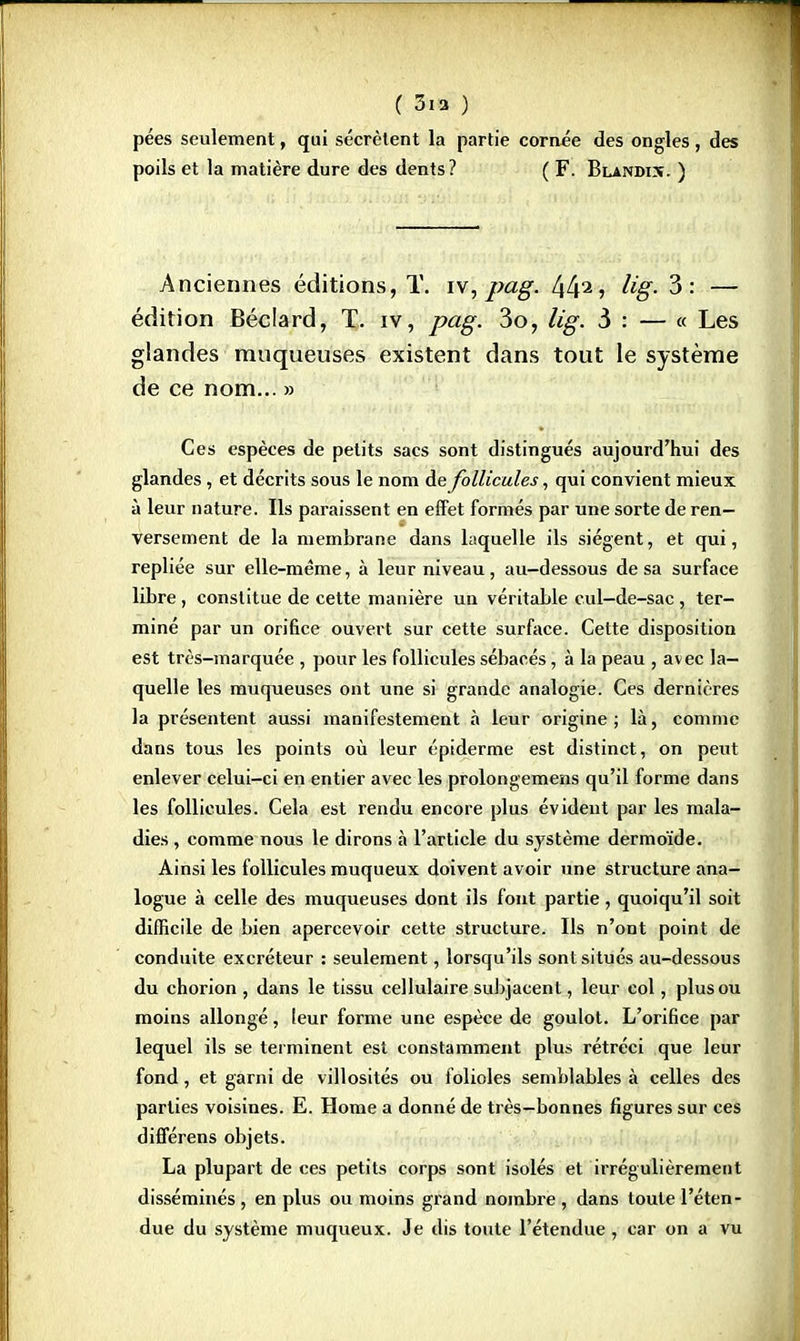 pées seulement, qui sécrètent la partie cornée des ongles, des poils et la matière dure des dents? ( F. Blandis. ) Anciennes éditions, T. iv, pag. 442 j hg- 3: — édition Béclard, T. iv, pag. 3o, lig. 3 : — « Les glandes muqueuses existent dans tout le système de ce nom... » Ces espèces de petits sacs sont distingués aujourd'hui des glandes , et décrits sous le nom de follicules, qui convient mieux à leur nature. Ils paraissent en effet formés par une sorte de ren- versement de la membrane dans laquelle ils siègent, et qui, repliée sur elle-même, à leur niveau, au-dessous de sa surface libre, constitue de cette manière un véritable cul-de-sac, ter- mine par un orifice ouvert sur cette surface. Cette disposition est très-marquée , pour les follicules sébacés, à la peau , avec la- quelle les muqueuses ont une si grande analogie. Ces dernières la présentent aussi manifestement à leur origine; là, comme dans tous les points où leur épiderme est distinct, on peut enlever celui-ci en entier avec les prolongemens qu'il forme dans les follicules. Cela est rendu encore plus évident par les mala- dies , comme nous le dirons à l'article du système dermoïde. Ainsi les follicules muqueux doivent avoir une structure ana- logue à celle des muqueuses dont ils font partie, quoiqu'il soit difficile de bien apercevoir cette structure. Us n'ont point de conduite excréteur : seulement, lorsqu'ils sont situés au-dessous du chorion , dans le tissu cellulaire subjacent, leur col, plus ou moins allongé, leur forme une espèce de goulot. L'orifice par lequel ils se terminent est constamment plu» rétréci que leur fond, et garni de villosités ou folioles semblables à celles des parties voisines. E. Home a donné de très—bonnes figures sur ces différens objets. La plupart de ces petits corps sont isolés et irrégulièrement disséminés , en plus ou moins grand nombre , dans toute l'éten- due du système muqueux. Je dis toute l'étendue, car on a vu