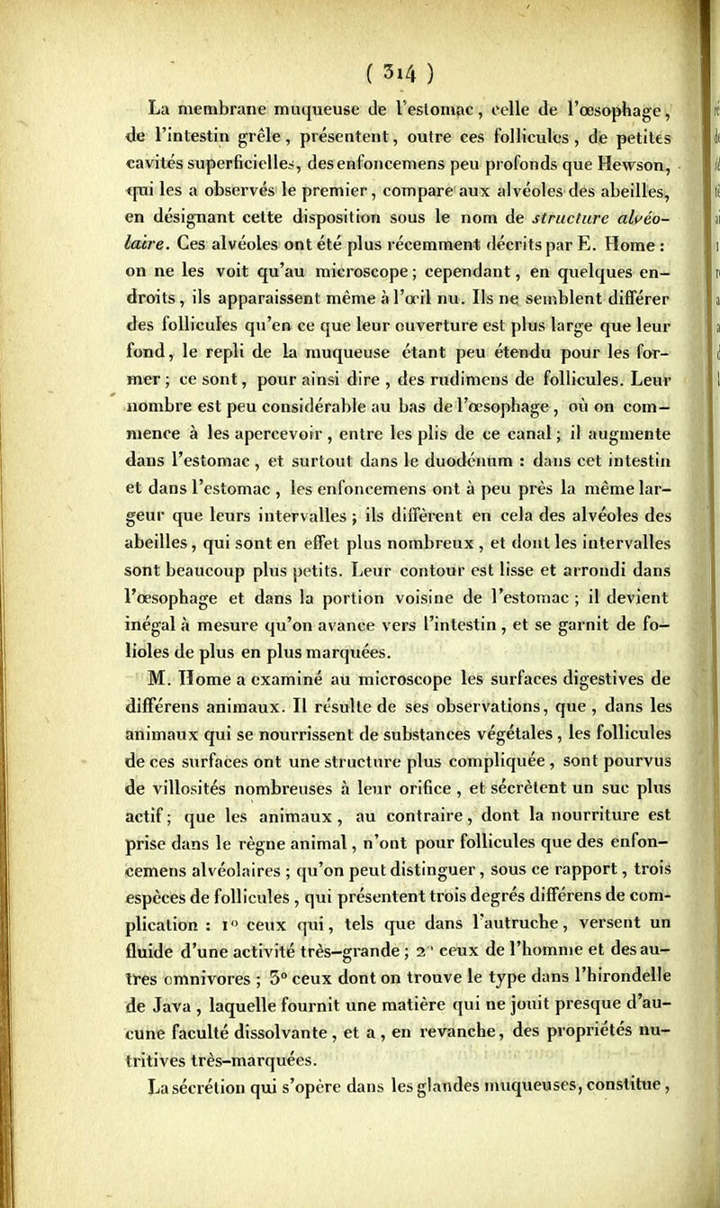 La membrane muqueuse de l'estomac, celle de l'œsophage, de l'intestin grêle, présentent, outre ces follicules, de petites cavités superficielles, desenfoncemens peu profonds que Hewson, qui les a observés le premier, compare aux alvéoles des abeilles, en désignant cette disposition sous le nom de structure alvéo- laire. Ces alvéoles ont été plus récemment décrits par E. Home : on ne les voit qu'au microscope ; cependant, en quelques en- droits , ils apparaissent même à l'œil nu. Ils ne semblent différer des follicules qu'en ce que leur ouverture est plus large que leur fond, le repli de la muqueuse étant peu étendu pour les for- mer ; ce sont, pour ainsi dire , des rudimens de follicules. Leur nombre est peu considérable au bas de l'œsophage, où on com- mence à les apercevoir , entre les plis de ce canal ; il augmente dans l'estomac, et surtout dans le duodénum : dans cet intestin et dans l'estomac , les enfoncemens ont à peu près la même lar- geur que leurs intervalles ; ils diffèrent en cela des alvéoles des abeilles, qui sont en effet plus nombreux , et dont les intervalles sont beaucoup plus petits. Leur contour est lisse et arrondi dans l'œsophage et dans la portion voisine de l'estomac ; il devient inégal à mesure qu'on avance vers l'intestin, et se garnit de fo- lioles de plus en plus marquées. M. Home a examiné au microscope les surfaces digestives de différens animaux. Il résulte de ses observations, que , dans les animaux qui se nourrissent de substances végétales, les follicules de ces surfaces ont une structure plus compliquée, sont pourvus de villosités nombreuses à leur orifice , et sécrètent un suc plus actif ; que les animaux, au contraire, dont la nourriture est prise dans le règne animal, n'ont pour follicules que des enfon- cemens alvéolaires ; qu'on peut distinguer, sous ce rapport, trois espèces de follicules , qui présentent trois degrés différens de com- plication : i ceux qui, tels que dans l'autruche, versent un fluide d'une activité très-grande ; 2 ceux de l'homme et des au- tres omnivores ; 3° ceux dont on trouve le type dans l'hirondelle de Java , laquelle fournit une matière qui ne jouit presque d'au- cune faculté dissolvante, et a , en revanche, des propriétés nu- tritives très-marquées. La sécrétion qui s'opère dans les glandes muqueuses, constitue,