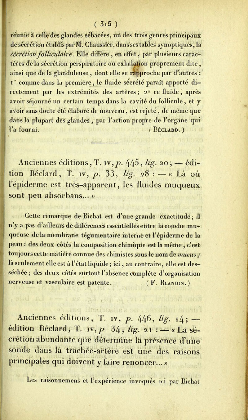 réunie à Celle des glandes sébacées, un des trois genres principaux de sécrétion établisparM. Chaussier, dans ses tables synoptiques, la sécrétion folliculaire. Elle diffère , en effet, par plusieurs carac- tères de la sécrétion perspiratoire ou exhalation proprement dite, ainsi que de la glanduleuse , dont elle se rapproche par d'autres : i° comme dans la première, le fluide sécrété paraît apporté di- rectement par les extrémités des artères ; 2° ce fluide, après avoir séjourné un certain temps dans la cavité du follicule, et y avoir sans doute été élabor é de nouveau, est rejeté, de même que dans la plupart des glaudes , par l'action propre de l'organe qui l'a fourni. ( Béclard. ) Anciennes éditions, T. iv,p. 445, lig. io ; — édi- tion Béclard, T. tv, p. 33, lig. 28 : —« Là où l'épiderme est très-apparent, les fluides muqueux sont peu absorbans... » Cette remarque de Bichat est d'une grande exactitude ; il n'y a pas d'ailleurs de différences essentielles entre la couche mu- queuse delà membrane tégumentaire interné et l'épiderme de la peau : des deux côtés la composition chimique est la même , c'est toujours cette matière connue des chimistes sous le nom de mucus ; là seulement elle est à l'état liquide ; ici, au contraire, elle est des- séchée ; des deux côtés surtout l'absence complète d'organisation nerveuse et vasculaire est patente. ( F. Blamdin.) Anciennes éditions, T. iv, p. 446, lig. i^- — édition Béclard, T. iv.p. 34 > lig. i\ : — « La sé- crétion abondante que détermine la présence d'une sonde dans la trachée-artère est unë des raisons principales qui doivent y faire renoncer...» Les raisonnemens et l'expérience invoqués ici par Bichat