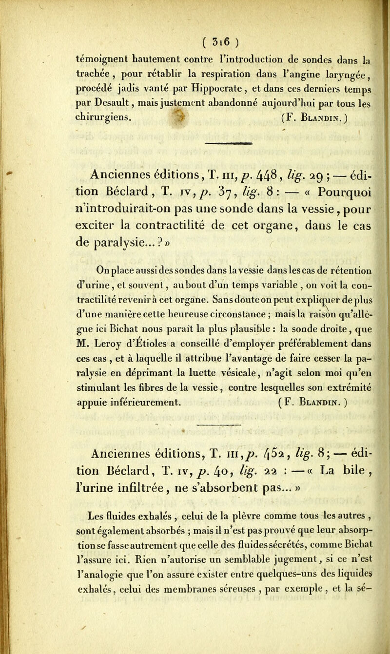 témoignent hautement contre l'introduction de sondes dans la trachée , pour rétablir la respiration dans l'angine laryngée, procédé jadis vanté par Hippocrate, et dans ces derniers temps par Desault, mais justement abandonné aujourd'hui par tous les chirurgiens. (F. Blandin.) Anciennes éditions, T. m, p. 448, Ug. 29 ; — édi- tion Béclard, T. iv,p. 37, lig. 8: — « Pourquoi n'introduirait-on pas une sonde dans la vessie, pour exciter la contractilité de cet organe, dans le cas de paralysie... ?» On place aussi des sondes dans la vessie dans les cas de rétention d'urine, et souvent, au bout d'un temps variable , on voit la con- tractilité revenirà cet organe. Sans doute on peut expliquer déplus d'une manière cette heureuse circonstance ; mais la raison qu'allè- gue ici Bichat nous parait la plus plausible : la sonde droite, que M. Leroy d'Étiolés a conseillé d'employer préférablement dans ces cas , et à laquelle il attribue l'avantage de faire cesser la pa- ralysie en déprimant la luette vésicale, n'agit selon moi qu'en stimulant les fibres de la vessie, contre lesquelles son extrémité appuie inférieurement. (F. Blandin.) Anciennes éditions, T. ni,p. ï\5a, lig. 8; — édi- tion Béclard, T. iv, p. 4o, Ug. 22 : —« La bile , l'urine infiltrée, ne s'absorbent pas... » Les fluides exhalés , celui de la plèvre comme tous les autres , sont également absorbés ; mais il n'est pas prouvé que leur absorp- tion se fasse autrement que celle des fluides sécrétés, comme Bichat l'assure ici. Rien n'autorise un semblable jugement, si ce n'est l'analogie que l'on assure exister entre quelques-uns des liquides exhalés, celui des membranes séreuses , par exemple , et la sé-