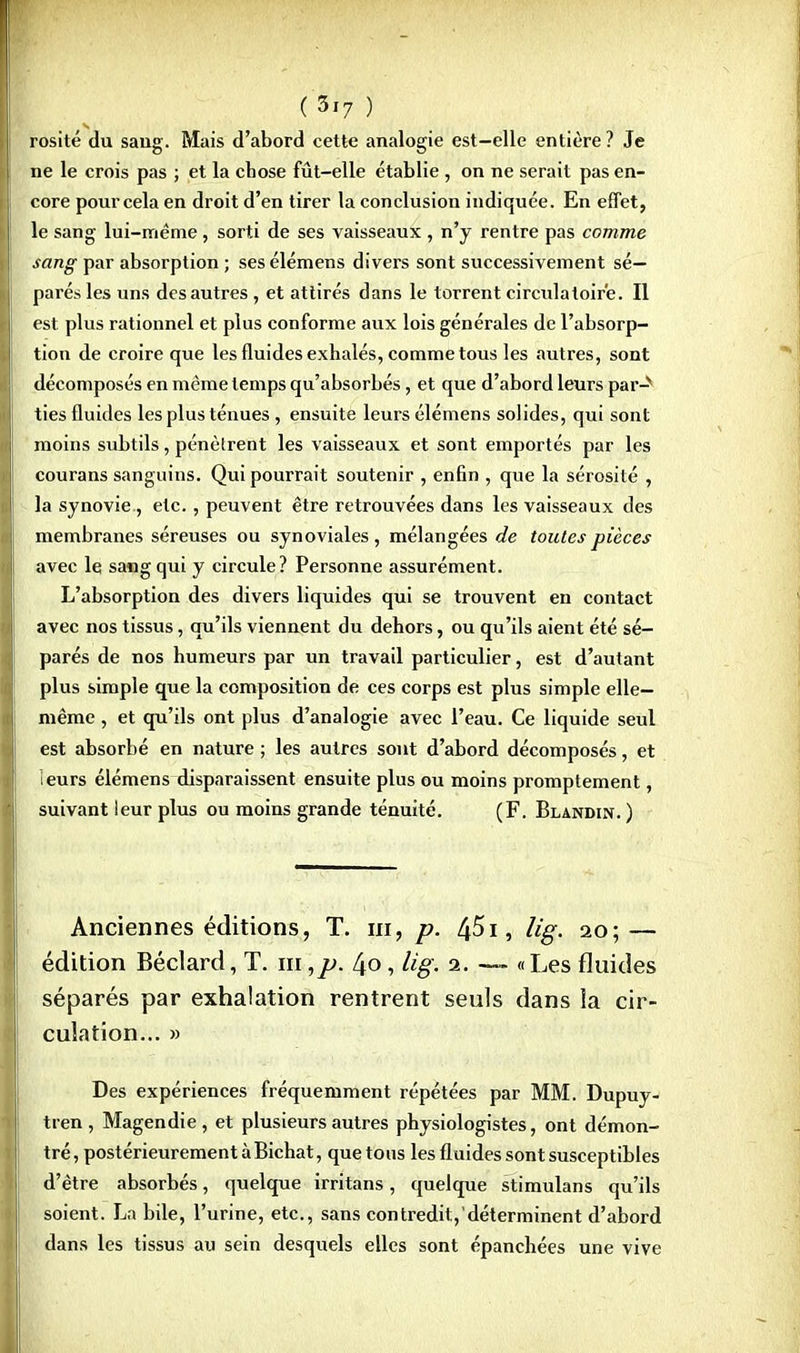 (3'7 ) rosité du sang. Mais d'abord cette analogie est—elle entière ? Je ne le crois pas ; et la chose fût-elle établie , on ne serait pas en- core pour cela en droit d'en tirer la conclusion indiquée. En effet, le sang lui-même, sorti de ses vaisseaux , n'y rentre pas comme sang par absorption ; ses élémens divers sont successivement sé- parés les uns des autres , et attirés dans le torrent circulatoire. Il est plus rationnel et plus conforme aux lois générales de l'absorp- tion de croire que les fluides exhalés, comme tous les autres, sont décomposés en même temps qu'absorbés, et que d'abord leurs par-* ties fluides les plus ténues , ensuite leurs élémens solides, qui sont moins subtils, pénètrent les vaisseaux et sont emportés par les courans sanguins. Qui pourrait soutenir , enfin , que la sérosité , la synovie, etc., peuvent être retrouvées dans les vaisseaux des membranes séreuses ou synoviales, mélangées de toutes pièces avec le sang qui y circule? Personne assurément. L'absorption des divers liquides qui se trouvent en contact avec nos tissus, qu'ils viennent du dehors, ou qu'ils aient été sé- parés de nos humeurs par un travail particulier, est d'autant plus simple que la composition de ces corps est plus simple elle- même , et qu'ils ont plus d'analogie avec l'eau. Ce liquide seul est absorbé en nature ; les autres sont d'abord décomposés, et leurs élémens disparaissent ensuite plus ou moins promptement, suivant leur plus ou moins grande ténuité. (F. Blandin. ) Anciennes éditions, T. m, p. 451, lig. 20; — édition Béclard, T. m ,p. 40, lig. a. — «Les fluides séparés par exhalation rentrent seuls dans la cir- culation... » Des expériences fréquemment répétées par MM. Dupuy- tren, Magendie , et plusieurs autres physiologistes, ont démon- tré, postérieurement à Bichat, quêtons les fluides sont susceptibles d'être absorbés, quelque irritans, quelque stimulans qu'ils soient. La bile, l'urine, etc., sans contredit, déterminent d'abord dans les tissus au sein desquels elles sont épanchées une vive