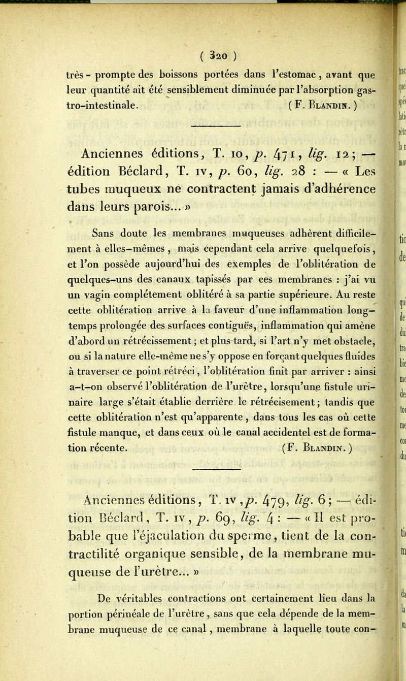 très - prompte des boissons portées dans l'estomac , avant que leur quantité ait été sensiblement diminuée par l'absorption gas- tro-intestinale. ( F. Blandin. ) Anciennes éditions, T. 10, p. tyg- 12 j — édition Béclard, T. iv, p. 60, lig. 28 : — « Les tubes rauqueux ne contractent jamais d'adhérence dans leurs parois... » Sans doute les membranes muqueuses adhèrent difficile- ment à elles-mêmes , mais cependant cela arrive quelquefois, et l'on possède aujourd'hui des exemples de l'oblitération de quelques-uns des canaux tapissés par ces membranes : j'ai vu un vagin complètement oblitéré à sa partie supérieure. Au reste cette oblitération arrive à la faveur d'une inflammation long- temps prolongée des surfaces contiguè's, inflammation qui amène d'abord un rétrécissement ; et plus tard, si l'art n'y met obstacle, ou si la nature elle-même ne s'y oppose en forçant quelques fluides à traverser ce point rétréci, l'oblitération finit par arriver : ainsi a-t—on observé l'oblitération de l'urètre, lorsqu'une fistule uri- naire large s'était établie derrière le rétrécisement ; tandis que cette oblitération n'est qu'apparente , dans tous les cas où cette fistule manque, et dans ceux où le canal accidentel est de forma- tion récente. (F. Blandin.) Anciennes éditions, T. iv ,p. 479, lig. 6 ; — édi- tion Béclard , T. iv, p. 69, lig. 4 •' — « H est pro- bable que Péjaculation du sperme, tient de la con- tractilité organique sensible, de la membrane mu- queuse de l'urètre... » De véritables contractions ont certainement lieu dans la portion périnéale de l'urètre , sans que cela dépende de la mem- brane muqueuse de ce canal, membrane à laquelle toute con-