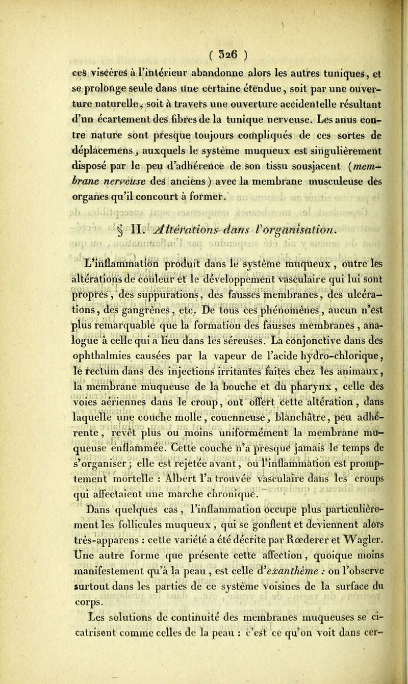 ces viscères à l'intérieur abandonne alors les autres tuniques, et se prolonge seule dans Une cêrtaine étendue, soit par une ouver- ture naturelle, soit à travers une ouverture accidentelle résultant d'un écartement des fibres de la tunique nerveuse. Les anus con- tre nature sont presque toujours compliqués de ces sortes de déplacemens, auxquels le système muqueux est singulièrement disposé par le peu d'adhérence de son tissu sousjacent {mem- brane nerveuse des anciens ) avec la membrane musculeuse des organes qu'il concourt à former. § II. Altérations dans iorganisation. L'inflammation produit dans le système muqueux , outre les altérations de couleur ët le développement vasculaire qui lui sont propres, des suppurations, des faussés membranes, des ulcéra- tions , des gangrènes, etc. De tous Ces phénomènes, aucun n'est plus remarquable que la formation des fausses membranes , ana- logue à celle qui a lieu dans les séreuses. La conjonctive dans des ophthalmies causées par la vapeur de l'acide hydro-chlorique, le rectum dans des injections irritantes faites chez les animaux, la membrane muqueuse de la bouche et du pharynx, celle des voies aériennes dans le croup, ont offert cette altération, dans laquelle une couche molle, couenneusé, blanchâtre, peu adhé- rente , revêt plus ou moins uniformément la membrane mu- queuse enflammée. Cette couche n'a presque jamais le temps de s'organiser; elle est re jetée avant, ou l'inflammation est promp- tement mortelle : Albert l'a trouvée vasculaire dans les croups qui affectaient une marche chronique. Dans quelques cas , l'inflammation occupe plus particulière- ment les follicules muqueux , qui se gonflent et deviennent alors très-apparens : cette variété a été décrite par Rœderer et Wagler. Une autre forme que présente cette affection, quoique moins manifestement qu'à la peau , est celle d'exanthème : on l'observe surtout dans les parties de ce système voisines de la surface du corps. Les solutions de continuité des membranes muqueuses se ci- catrisent comme celles de la peau : c'est ce qu'on voit dans cer-