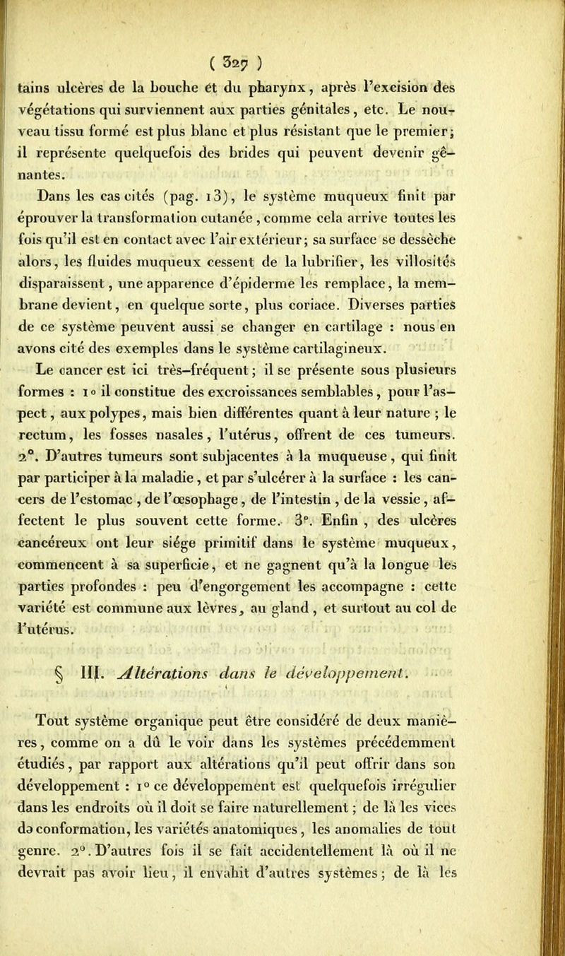 tains ulcères de la bouche ét du pharynx, après l'excision des végétations qui surviennent aux parties génitales, etc. Le nou- veau tissu formé est plus blanc et plus résistant que le premier; il représente quelquefois des brides qui peuvent devenir gê- nantes. Dans les cas cités (pag. i3), le système muqueux finit par éprouver la transformation cutanée , comme cela arrive toutes les fois qu'il est en contact avec l'air extérieur; sa surface se dessèche alors, les fluides muqueux cessent de la lubrifier, les villosités disparaissent, une apparence d'épiderme les remplace, la mem- brane devient, en quelque sorte, plus coriace. Diverses parties de ce système peuvent aussi se changer en cartilage : nous en avons cité des exemples dans le système cartilagineux. Le cancer est ici très-fréquent ; il se présente sous plusieurs formes : i<> il constitue des excroissances semblables, pour l'as- pect , aux polypes, mais bien différentes quant à leur nature ; le rectum, les fosses nasales, l'utérus, offrent de ces tumeurs. 2°. D'autres tumeurs sont subjacentes à la muqueuse, qui finit par participer à la maladie, et par s'ulcérer à la surface : les can- cers de l'estomac , de l'œsophage, de l'intestin , de la vessie, af- fectent le plus souvent cette forme. 3. Enfin , des ulcères cancéreux ont leur siège primitif dans le système muqueux, commencent à sa superficie, et ne gagnent qu'à la longue les parties profondes : peu d'engorgement les accompagne : cette variété est commune aux lèvres, au gland , et surtout au col de l'utérus. § 1IJ. Altérations dans le développement. Tout système organique peut être considéré de deux maniè- res , comme on a dû le voir dans les systèmes précédemment étudiés, par rapport aux altérations qu'il peut offrir dans son développement : i ° ce développement est quelquefois irrégulier dans les endroits où il doit se faire naturellement ; de là les vices da conformation, les variétés anatomiques, les anomalies de tout genre. 2°. D'autres fois il se fait accidentellement là où il ne devrait pas avoir lieu, il envahit d'autres systèmes ; de là les