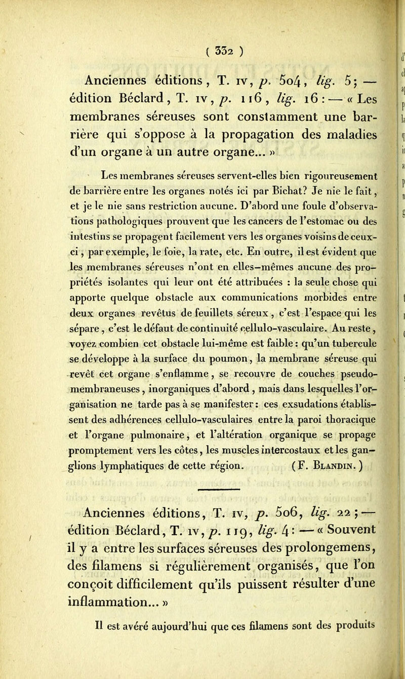 Anciennes éditions, T. iv, p, 5o4, iïg. 5; — édition Béclard , T. iv, p. 116 , lig. 16 : — « Les membranes séreuses sont constamment une bar- rière qui s'oppose à la propagation des maladies d'un organe à un autre organe... » Les membranes séreuses servent-elles bien rigoureusement de barrière entre les organes notés ici par Bicbat? Je nie le fait, et je le nie sans restriction aucune. D'abord une foule d'observa- tions pathologiques prouvent que les cancers de l'estomac ou des intestins se propagent facilement vers les organes voisins de ceux- ci , par exemple, le foie, la rate, etc. En outre, il est évident que les membranes séreuses n'ont en elles—mêmes aucune des pro- priétés isolantes qui leur ont été attribuées : la seule chose qui apporte quelque obstacle aux communications morbides entre deux organes revêtus de feuillets séreux , c'est l'espace qui les sépare, c'est le défaut de continuité cellulo-vasculaire. Au reste, voyez combien cet obstacle lui-même est faible : qu'un tubercule se développe à la surface du poumon, la membrane séreuse qui revêt cet organe s'enflamme, se recouvre de couches pseudo- membraneuses , inorganiques d'abord, mais dans lesquelles l'or- ganisation ne tarde pas à se manifester : ces exsudations établis- sent des adhérences cellulo-vasculaires entre la paroi thoracique et l'organe pulmonaire, et l'altération organique se propage promptement vers les côtes, les muscles intercostaux et les gan- glions lymphatiques de cette région. (F. Blandin. ) Anciennes éditions, T. iv, p. 5o6, lig. 22;— édition Béclard, T. îv, p. 119, lig. —« Souvent il y a entre les surfaces séreuses des prolongemens, des filamens si régulièrement organisés, que l'on conçoit difficilement qu'ils puissent résulter d'une inflammation... » Il est avéré aujourd'hui que ces filamens sont des produits