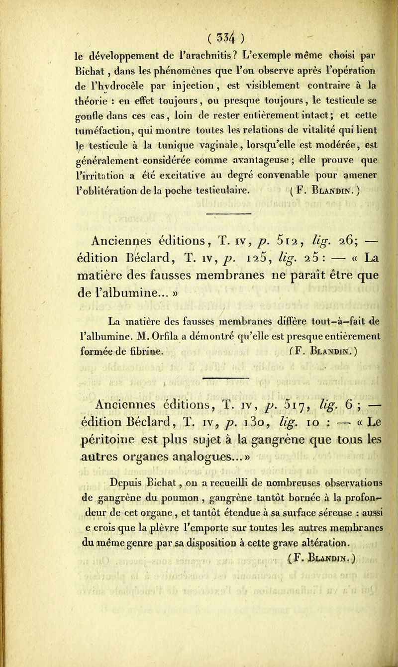 le développement de l'arachnitis ? L'exemple même choisi par Bichat, dans les phénomènes que l'on observe après l'opération de l'hvdrocèle par injection , est visiblement contraire à la théorie : en effet toujours, ou presque toujours, le testicule se gonfle dans ces cas, loin de rester entièrement intact ; et cette tuméfaction, qui montre toutes les relations de vitalité qui lient le testicule à la tunique vaginale, lorsqu'elle est modérée, est généralement considérée comme avantageuse ; elle prouve que l'irritation a été excitative au degré convenable pour amener l'oblitération de la poche testiculaire. ( F. Blandin. ) Anciennes éditions, T. iv, p. 5ra, lig. 26; — édition Béclard, T. îv, p. 125, lig. a5: — « La matière des fausses membranes ne paraît être que de l'albumine... » La matière des fausses membranes diffère tout-à—fait de l'albumine. M. Orfila a démontré qu'elle est presque entièrement formée de fibrine. f F. Blandin.) Anciennes éditions, T. iv, p. 517, lig. 6 ; — édition Béclard, T. iv, p. i3o, lig. 10 : —■ « Le péritoine est plus sujet à la gangrène que tous les autres organes analogues...» Depuis Bichat, on a recueilli de nombreuses observations de gangrène du poumon , gangrène tantôt bornée à la profon- deur de cet organe, et tantôt étendue à sa surface séreuse : aussi e crois que la plèvre l'emporte sur toutes les autres membranes du même genre par sa disposition à cette grave altération. (F. Blandin.)
