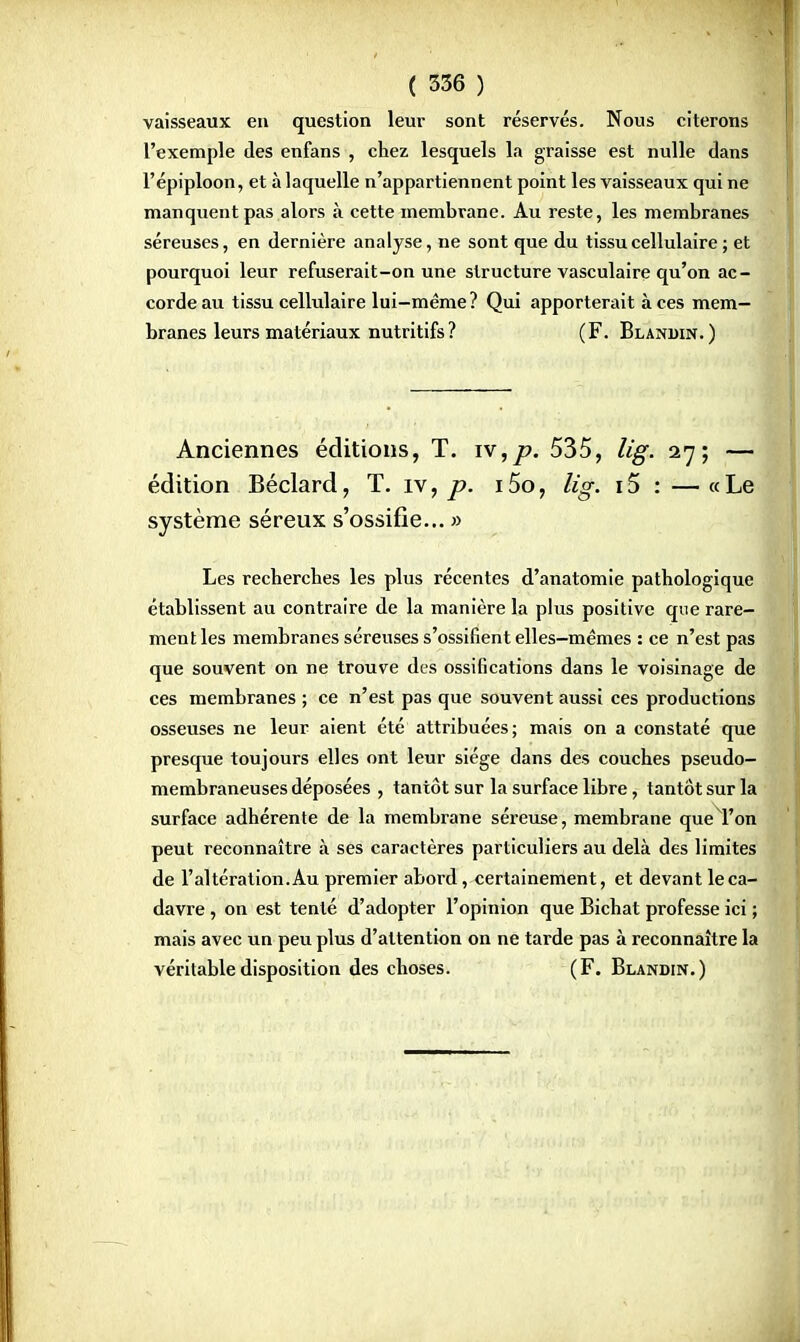 vaisseaux en question leur sont réservés. Nous citerons l'exemple des enfans , chez lesquels la graisse est nulle dans l'épiploon, et à laquelle n'appartiennent point les vaisseaux qui ne manquent pas alors à cette membrane. Au reste, les membranes séreuses, en dernière analyse, ne sont que du tissu cellulaire ; et pourquoi leur refuserait-on une structure vasculaire qu'on ac- corde au tissu cellulaire lui-même ? Qui apporterait à ces mem- branes leurs matériaux nutritifs ? (F. Blanuin.) Anciennes éditions, T. w,p. 535, lig. 27; — édition Béclard, T. iv, p. 15o, lig. 15 : — « Le système séreux s'ossifie... » Les recherches les plus récentes d'anatomie pathologique établissent au contraire de la manière la plus positive que rare- ment les membranes séreuses s'ossifient elles-mêmes : ce n'est pas que souvent on ne trouve des ossifications dans le voisinage de ces membranes ; ce n'est pas que souvent aussi ces productions osseuses ne leur aient été attribuées; mais on a constaté que presque toujours elles ont leur siège dans des couches pseudo- membraneuses déposées , tantôt sur la surface libre, tantôt sur la surface adhérente de la membrane séreuse, membrane que l'on peut reconnaître à ses caractères particuliers au delà des limites de l'altération. Au premier abord, certainement, et devant le ca- davre , on est tenté d'adopter l'opinion que Bichat professe ici ; mais avec un peu plus d'attention on ne tarde pas à reconnaître la véritable disposition des choses. (F. Blandin.)