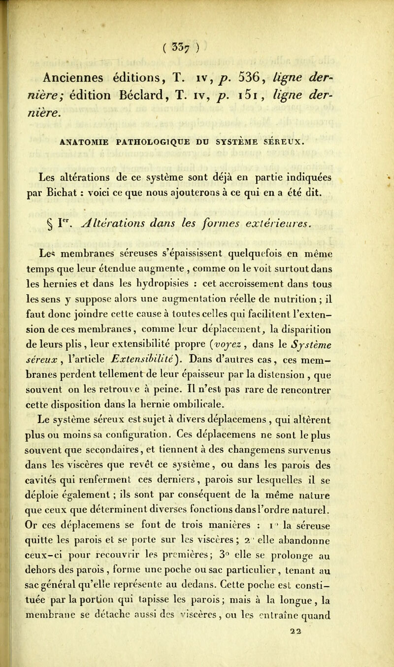 Anciennes éditions, T. îv, p. 536, ligne der- nière; édition Béclard, T. iv, p. i5i, ligne der- nière. ATÏATOMIE PATHOLOGIQUE DU SYSTEME SEREUX. Les altérations de ce système sont déjà en partie indiquées par Bichat : voici ce que nous ajouterons à ce qui en a été dit. § Ier. Altérations dans les formes extérieures. Le« membranes séreuses s'épaississent quelquefois en même temps que leur étendue augmente , comme on le voit surtout dans les hernies et dans les hydropisies : cet accroissement dans tous les sens y suppose alors une augmentation réelle de nutrition ; il faut donc joindre cette cause à toutes celles qui facilitent l'exten- sion de ces membranes, comme leur déplacement, la disparition de leurs plis, leur extensibilité propre (voyez , dans le Système séreux, l'article Extensibilité). Dans d'autres cas, ces mem- branes perdent tellement de leur épaisseur par la distension , que souvent on les retrouve à peine. Il n'est pas rare de rencontrer cette disposition dans la hernie ombilicale. Le système séreux est sujet à divers déplacemens , qui altèrent plus ou moins sa configuration. Ces déplacemens ne sont le plus souvent que secondaires, et tiennent à des changemens survenus dans les viscères que revêt ce système, ou dans les parois des cavités qui renferment ces derniers, parois sur lesquelles il se déploie également ; ils sont par conséquent de la même nature que ceux que déterminent diverses fonctions dans l'ordre naturel. Or ces déplacemens se font de trois manières : r1 la séreuse quitte les parois et se porte sur les viscères ; 2 1 elle abandonne ceux-ci pour recouvrir les premières; 3° elle se prolonge au dehors des parois , forme une poche ou sac particulier, tenant au sac général qu'elle représente au dedans. Cette poche est consti- tuée par la portion qui tapisse les parois ; mais à la longue , la membrane se détache aussi des viscères, ou les entraîne quand 22