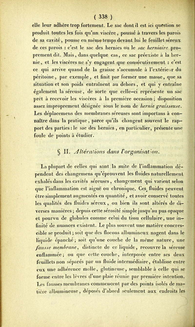 elle leur adhère trop fortement. Le sac dont il est ici question se produit toutes les fois qu'un viscère , poussé à travers les parois de sa cavité , pousse en même temps devant lui le feuillet séreux de ces parois : c'est le sac des hernies ou le sac herniaire pro- prement dit. Mais, dans quelque cas, ce sac préexiste à la her- nie , et les viscères ne s'y engagent que consécutivement : c'est ce qui arrive quand de la graisse s'accumule à l'extérieur du péritoine, par exemple, et finit par former une masse, que sa situation et son poids entraînent au dehors, et qui y entraîne également la séreuse, de sorte que celle-ci représente un sac prêt à recevoir les viscères à la première occasion ; disposition assez improprement désignée sous le nom de hernie graisseuse. Les déplacemens des membranes séreuses sont importans à con- naître dans la pratique, parce qu'ils changent souvent le rap- port des parties : le sac des hernies , en particulier, présente une foule de points à étudier. § IL u4Itérations dans Vorganisât!on. La plupart de celles qui sont la suite de l'inflammation dé- pendent des changemens qu'éprouvent les fluides naturellement exhalés dans les cavités séreuses, changement qui varient selon que l'inflammation est aiguë ou chronique. Ces^ fluides peuvent être simplement augmentés en quantité, et avoir conservé toutes les qualités des fluides séreux, ou bien ils sont altérés de di- verses manières ; depuis celte sérosité simple jusqu'au pus opaque et pourvu de globules comme celui du tissu cellulaire, une in- finité de nuances existent. Le plus souvent une matière concres- cible se produit ; soit que des flocons albumineux nagent dans le liquide épanché; soit qu'une couche de la même nature, une fausse membrane, distincte de ce liquide, recouvre la séreuse enflammée; ou que cette couche, interposée entre ses deux feuillets non séparés par un fluide intermédiaire, établisse entre eux une adhérence molle, glutineuse, semblable à celle qui se forme entre les lèvres d'une plaie réunie par première intention. Les fausses membranes commencent par des points isolés de ma- tière albumineuse, déposés d'abord seulement aux endroits les