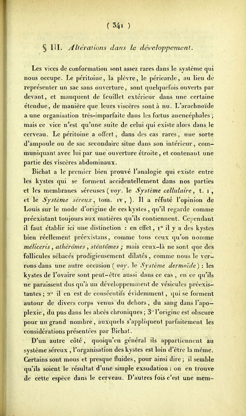 § Iil. [Altérations dans le développement. Les vices de conformation sont assez rares dans le système qui nous occupe. Le péritoine, la plèvre, le péricarde, au lieu de représenter un sac sans ouverture, sont quelquefois ouverts par devant, et manquent de feuillet extérieur dans une certaine étendue, de manière que leurs viscères sont à nu. L'arachnoïde a une organisation très-imparfaite dans les foetus anencéphales ; mais ce vice n'est qu'une suite de celui qui existe alors dans le cerveau. Le péritoine a offert, dans des cas rares, une sorte d'ampoule ou de sac secondaire situe dans son intérieur, com- muniquant avec lui par une ouverture étroite, et contenant une partie des viscères abdominaux. Bichat a le premier bien prouvé l'analogie qui existe entre les kystes qui se forment accidentellement dans nos parties et les membranes séreuses (voy. le Système cellulaire, t. i , et le Système séreux, tom. îv, ). Il a réfuté l'opinion de Louis sur le mode d'origine de ces kystes, qu'il regarde comme préexistant toujours aux matières qu'ils contiennent. Cependant il faut établir ici une distinction : en effet, i° il y a des kystes bien réellement préexistans, comme tous ceux qu'on nomme méliceris , atherdmes, stéaldmes ) mais ceux-là ne sont que des follicules sébacés prodigieusement dilatés, comme nous le ver- rons dans une autre occasion ( voy. le Système dermo'ide) : les kystes de l'ovaire sont peut-être aussi dans ce cas , en ce qu'ils ne paraissent dus qu'à un développemment de vésicules préexis- tantes ; 2° il en est de consécutifs évidemment, qui se forment autour de divers corps venus du dehors, du sang dans l'apo- plexie , du pus dans les abcès chroniques ; 3 l'origine est obscure pour un grand nombre, auxquels s'appliquent parfaitement les considérations présentées par Bichaf. D'un autre côté, quoiqu'en général ils appartiennent au système séreux , l'organisation des kystes est loin d'être la même. Certains sont mous et presque fluides, pour ainsi dire ; il semble qu'ils soient le résultat d'une simple exsudation : on en trouve de cette espèce dans le cerveau. D'autres fois c'est une mem-