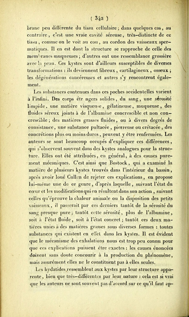 brane peu différente du tissu cellulaire; dans quelques cas, au contraire, c'est une vraie cavité séreuse, très-distincte de ce tissu , comme on le voit au cou , au cordon des vaisseaux sper- niatiques. Il en est dont la structure se rapproche de celle des membranes muqueuses ; d'autres ont une ressemblance grossière avec la peau. Ces kystes sont d'ailleurs susceptibles de diverses transformations : ils deviennent fibreux, cartilagineux , osseux ; les dégénérations cancéreuses et autres s'y rencontrent égale- ment. Les substances contenues dans ces poches accidentelles varient à t'isranni. Des corps étr ngers solides, du sang, une sérosité limpide, une matière visqueuse, gélatineuse, muqueuse, des fluides séreux joints à de l'albumine concrescible et non con— crescible ; des matières grasses fluides, ou à divers degrés de consistance, une substance pultacée , pierreuse ou crétacée , des concrétions plus ou moins dures , peuvent y être renfermées. Les auteurs se sont beaucoup occupés d'expliquer ces différences, qui s'observent souvent dans des kystes analogues pour la struc- ture. Elles ont été attribuées, en général, à des causes pure- ment mécaniques. C'est ainsi que Bostock, qui a examiné la matière de plusieurs kystes trouvés dans l'intérieur du bassin, après avoir loué Culkm de rejeter ces explications, en propose lui-même une de ce genre, d'après laquelle, suivant l'état du cœur et les modifications qui en résultent dans son action , suivant celles qu'éprouve la chaleur animale ou la disposition des petits vaisseaux, il passerait par ces derniers tantôt de la sérosité du sang presque pure ; tantôt cette sérosité , plus de l'albumine , soit à l'état fluide, soit à l'état concret ; tantôt ces deux ma- tières unies à des matières grasses sous diverses formes : toutes substances qui existent en effet dans les kystes. Il est évident que le mécanisme des exhalations nous est trop peu connu pour que ces explications puissent être exactes : les causes énoncées doivent sans doute concourir à la production du phénomène, mais assurément elles ne le constituent pas à elles seules. Les hydatides ressemblent aux kystes par leur structure appa- rente, bien que très-différentes par leur nature : cela est si vrai que les auteurs ne sont souvent pas d'accord sur ce qu'il faut ap-