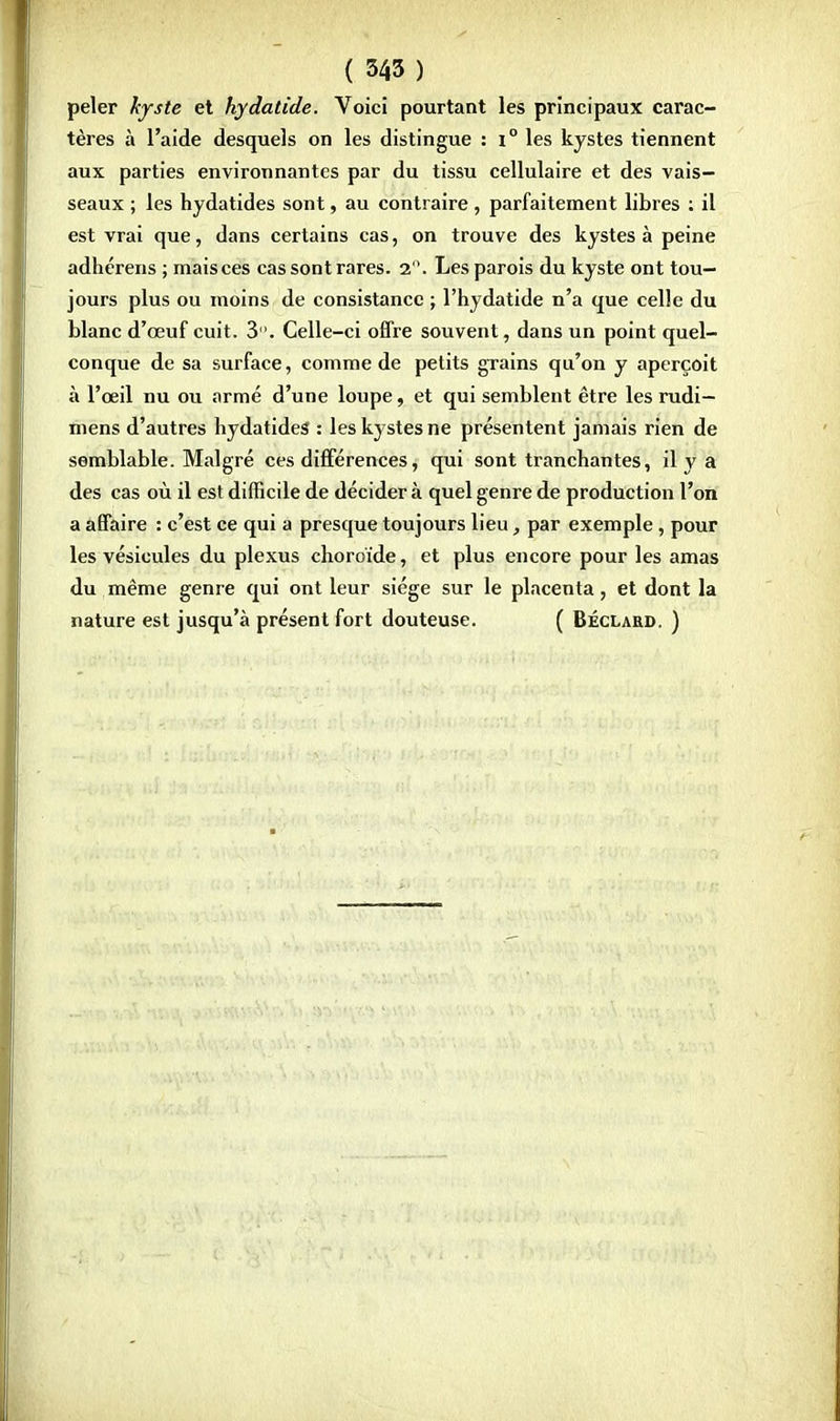 peler kyste et hydatide. Voici pourtant les principaux carac- tères à l'aide desquels on les distingue : i° les kystes tiennent aux parties environnantes par du tissu cellulaire et des vais- seaux ; les hydatides sont, au contraire, parfaitement libres : il est vrai que, dans certains cas, on trouve des kystes à peine adhérens ; mais ces cas sont rares. 2. Les parois du kyste ont tou- jours plus ou moins de consistance ; l'hydatide n'a que celle du blanc d'œuf cuit. 3. Celle-ci offre souvent, dans un point quel- conque de sa surface, comme de petits grains qu'on y aperçoit à l'œil nu ou armé d'une loupe, et qui semblent être les rudi— mens d'autres hydatides : les kystes ne présentent jamais rien de semblable. Malgré ces différences, qui sont tranchantes, il y a des cas où il est difficile de décidera quel genre de production l'on a affaire : c'est ce qui a presque toujours lieu, par exemple, pour les vésicules du plexus choroïde, et plus encore pour les amas du même genre qui ont leur siège sur le placenta, et dont la nature est jusqu'à présent fort douteuse. ( Bécxard. )