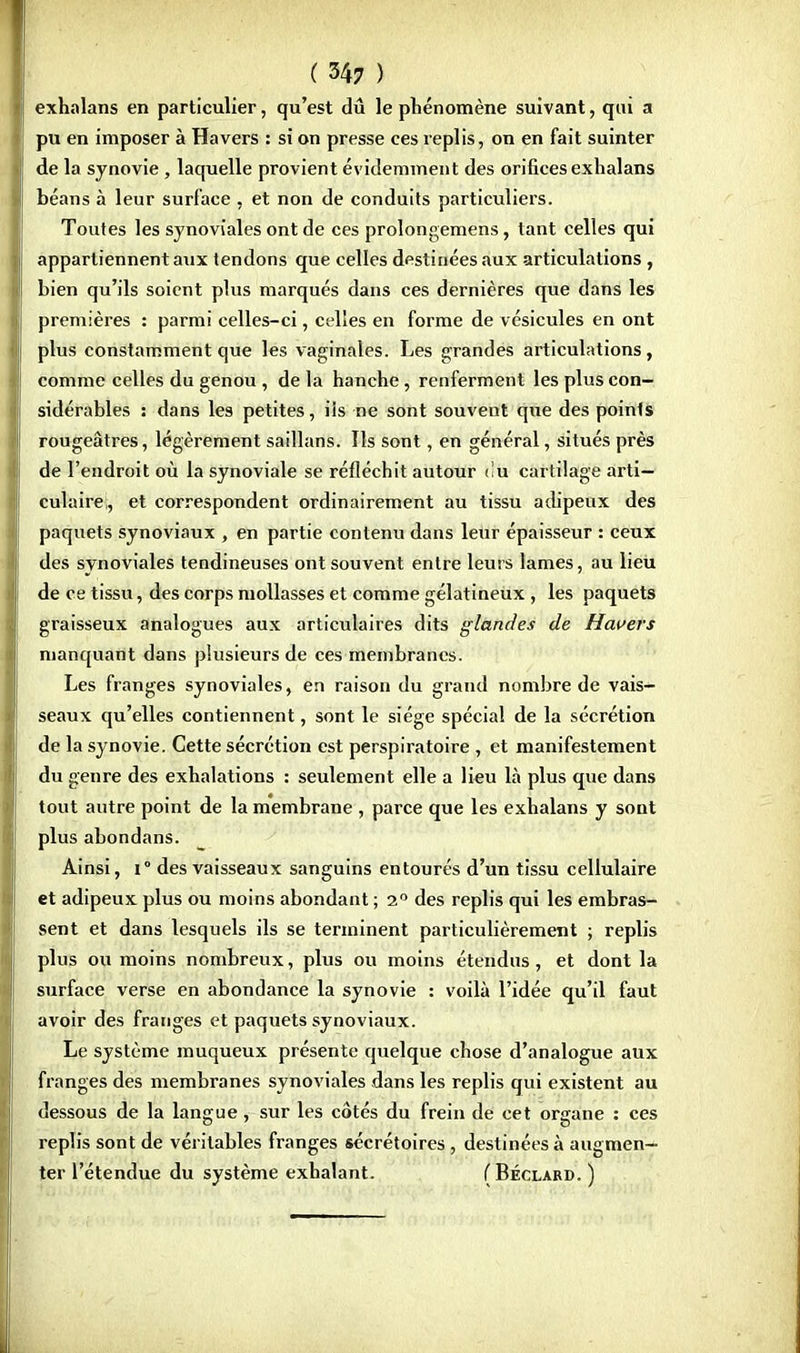 exhalans en particulier, qu'est dû le phénomène suivant, qui a pu en imposer à Ha vers : si on presse ces replis, on en fait suinter de la synovie , laquelle provient évidemment des orifices exhalans béans à leur surface , et non de conduits particuliers. Toutes les synoviales ont de ces prolongemens, tant celles qui appartiennent aux tendons que celles destinées aux articulations , bien qu'ils soient plus marqués dans ces dernières que dans les premières : parmi celles-ci, celles en forme de vésicules en ont plus constamment que les vaginales. Les grandes articulations, comme celles du genou , de la hanche, renferment les plus con- sidérables : dans les petites, iis ne sont souvent que des points rougeâtres, légèrement saillans. Ils sont, en général, situés près de l'endroit où la synoviale se réfléchit autour du cartilage arti- culaire;, et correspondent ordinairement au tissu adipeux des paquets synoviaux , en partie contenu dans leur épaisseur : ceux des svnoviales tendineuses ont souvent entre leurs lames, au lieu de ce tissu, des corps mollasses et comme gélatineux , les paquets graisseux analogues aux articulaires dits glandes de Havers manquant dans plusieurs de ces membranes. Les franges synoviales, en raison du grand nombre de vais- seaux qu'elles contiennent, sont le siège spécial de la sécrétion de la synovie. Cette sécrétion est perspiratoire , et manifestement du genre des exhalations : seulement elle a lieu là plus que dans tout autre point de la membrane , parce que les exhalans y sont plus abondans. Ainsi, i° des vaisseaux sanguins entourés d'un tissu cellulaire et adipeux plus ou moins abondant ; 2° des replis qui les embras- sent et dans lesquels ils se terminent particulièrement ; replis plus ou moins nombreux, plus ou moins étendus, et dont la surface verse en abondance la synovie : voilà l'idée qu'il faut avoir des franges et paquets synoviaux. Le système muqueux présente quelque chose d'analogue aux franges des membranes synoviales dans les replis qui existent au dessous de la langue, sur les côtés du frein de cet organe : ces replis sont de véritables franges sécrétoires , destinées à augmen- ter l'étendue du système exhalant. (Béclard. )