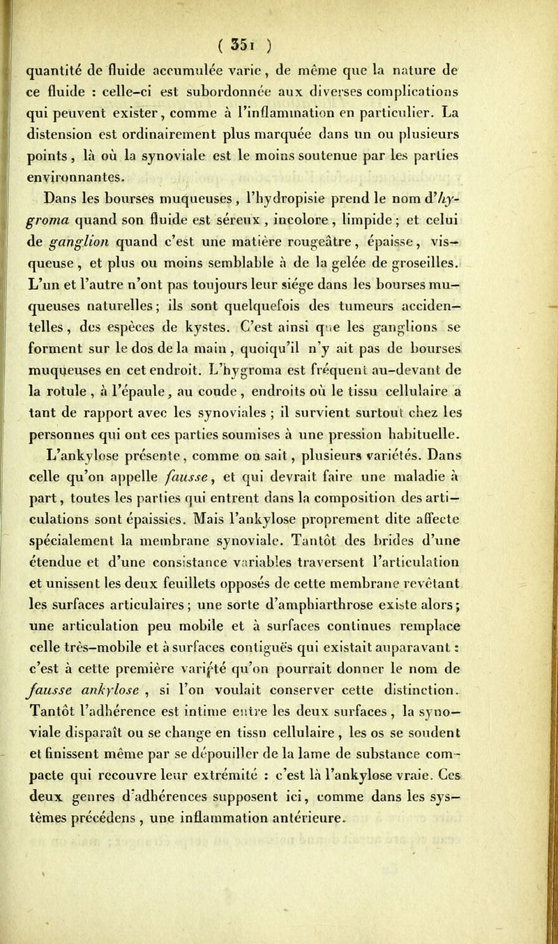 quantité de fluide accumulée varie, de même que la nature de ce fluide : celle-ci est subordonnée aux diverses complications qui peuvent exister, comme à l'inflammation en particulier. La distension est ordinairement plus marquée dans un ou plusieurs points, là où la synoviale est le moins soutenue par les parties environnantes. Dans les bourses muqueuses, l'hydropisie prend le nom d'Ay- groma quand son fluide est séreux , incolore, limpide ; et celui de ganglion quand c'est une matière rougeâtre, épaisse, vis- queuse , et plus ou moins semblable à de la gelée de groseilles. L'un et l'autre n'ont pas toujours leur siège dans les bourses mu- queuses naturelles ; ils sont quelquefois des tumeurs acciden- telles , des espèces de kystes. C'est ainsi qr.e les ganglions se forment sur le dos de la main, quoiqu'il n'y ait pas de bourses muqueuses en cet endroit. L'hygroma est fréquent au-devant de la rotule , à l'épaule, au coude , endroits où le tissu cellulaire a tant de rapport avec les synoviales ; il survient surtout chez les personnes qui ont ces parties soumises à une pression habituelle. L'ankylose présente, comme on sait, plusieurs variétés. Dans celle qu'on appelle fausse, et qui devrait faire une maladie à part, toutes les parties qui entrent dans la composition des arti- culations sont épaissies. Mais l'ankylose proprement dite affecte spécialement la membrane synoviale. Tantôt des brides d'une étendue et d'une consistance variables traversent l'articulation et unissent les deux feuillets opposés de cette membrane revêtant les surfaces articulaires ; une sorte d'amphiarthrose existe alors ; une articulation peu mobile et à surfaces continues remplace celle très-mobile et à surfaces contiguè's qui existait auparavant : c'est à cette première variété qu'on pourrait donner le nom de fausse ankylose , si l'on voulait conserver cette distinction. Tantôt l'adhérence est intime entre les deux surfaces, la syno- viale disparaît ou se change en tissn cellulaire , les os se soudent et finissent même par se dépouiller de la lame de substance com- pacte qui recouvre leur extrémité : c'est là l'ankylose vraie. Ces deux genres d;adhérences supposent ici, comme dans les sys- tèmes précédens , une inflammation antérieure.