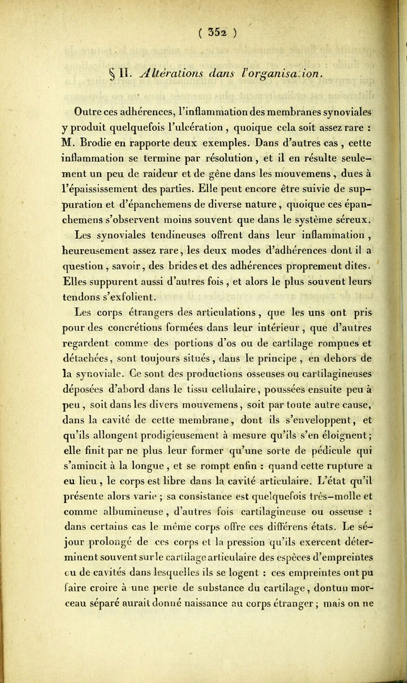 § II. AItérations dans l'organisa: ion. Outre ces adhérences, l'inflammation des membranes synoviales y produit quelquefois l'ulcération , quoique cela soit assez rare : M. Brodie en rapporte deux exemples. Dans d'autres cas , cette inflammation se termine par résolution, et il en résulte seule- ment un peu de raideur et de gêne dans les mouvemens , dues à l'épaississement des parties. Elle peut encore être suivie de sup- puration et d'épanchemens de diverse nature, quoique ces épan- chemens s'observent moins souvent que dans le système séreux. Les synoviales tendineuses offrent dans leur inflammation , heureusement assez rare, les deux modes d'adhérences dont il a question , savoir, des brides et des adhérences proprement dites. Elles suppurent aussi d'autres fois , et alors le plus souvent leurs tendons s'exfolient. Les corps étrangers des articulations, que les uns ont pris pour des concrétions formées dans leur intérieur, que d'autres regardent comme des portions d'os ou de cartilage rompues et détachées, sont toujours situés, dans le principe , en dehors de la synoviale. Ce sont des productions osseuses ou cartilagineuses déposées d'abord dans le tissu cellulaire, poussées ensuite peu à peu, soit dans les divers mouvemens, soit par toute autre cause, dans la cavité de cette membrane, dont ils s'enveloppent, et qu'ils allongent prodigieusement à mesure qu'ils s'en éloignent; elle finit par ne plus leur former qu'une sorte de pédicule qui s'amincit à la longue , et se rompt enfin : quand cette rupture a eu lieu , le corps est libre dans la cavité articulaire. L'état qu'il présente alors varie ; sa consistance est quelquefois très-molle et comme albumineuse, d'autres fois cartilagineuse ou osseuse : dans certains cas le même corps offre ces diftérens états. Le sé- jour prolongé de ces corps et la pression qu'ils exercent déter- minent souventsurle cartilage articulaire des espèces d'empreintes eu de cavités dans lesquelles ils se logent : ces empreintes ont pu faire croire à une perte de substance du cartilage, dontun mor- ceau séparé aurait donné naissance au corps étranger ; mais on ne