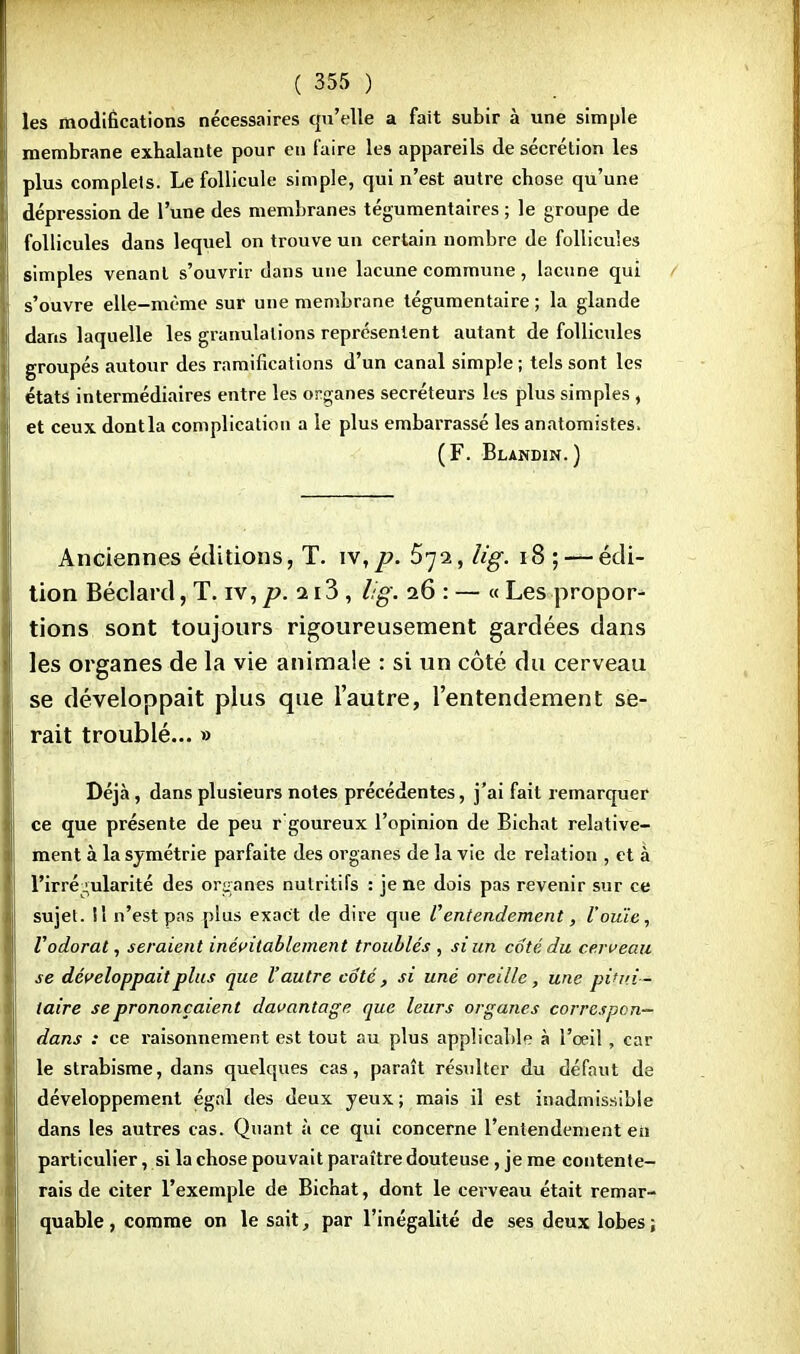 les modifications nécessaires qu'elle a fait subir à une simple membrane exhalante pour eu faire les appareils de sécrétion les plus complets. Le follicule simple, qui n'est autre chose qu'une dépression de l'une des membranes tégumentaires ; le groupe de follicules dans lequel on trouve un certain nombre de follicules simples venant s'ouvrir dans une lacune commune, lacune qui s'ouvre elle-même sur une membrane tégumentaire ; la glande dans laquelle les granulations représentent autant de follicules groupés autour des ramifications d'un canal simple ; tels sont les états intermédiaires entre les organes sécréteurs les plus simples , et ceux dont la complication a le plus embarrassé les anatomistes, (F. Blandin.) Anciennes éditions, T. iv,p. 572, Ii'g. 18 ; — édi- tion Béclard, T. iv, p. 113 , lig. 26 : — « Les propor- tions sont toujours rigoureusement gardées dans les organes de la vie animale : si un côté du cerveau se développait plus que l'autre, l'entendement se- rait troublé... » Déjà, dans plusieurs notes précédentes, j'ai fait remarquer ce que présente de peu r goureux l'opinion de Bichat relative- ment à la symétrie parfaite des organes de la vie de relation , et à l'irrégularité des organes nutritifs : je ne dois pas revenir sur ce sujet. Il n'est pas plus exact de dire que l'entendement, l'ouïe, Vodorat, seraient inévitablement troublés , si un coté du cerveau se développait plus que l'autre coté, si une oreille, une pitui— taire se prononçaient davantage que leurs organes correspon— dans : ce raisonnement est tout au plus applicable à l'oeil, car le strabisme, dans quelques cas, paraît résulter du défaut de développement égal des deux yeux; mais il est inadmissible dans les autres cas. Quant à ce qui concerne l'entendement en particulier, si la chose pouvait paraître douteuse, je me contente- rais de citer l'exemple de Bichat, dont le cerveau était remar- quable , comme on le sait, par l'inégalité de ses deux lobes ;