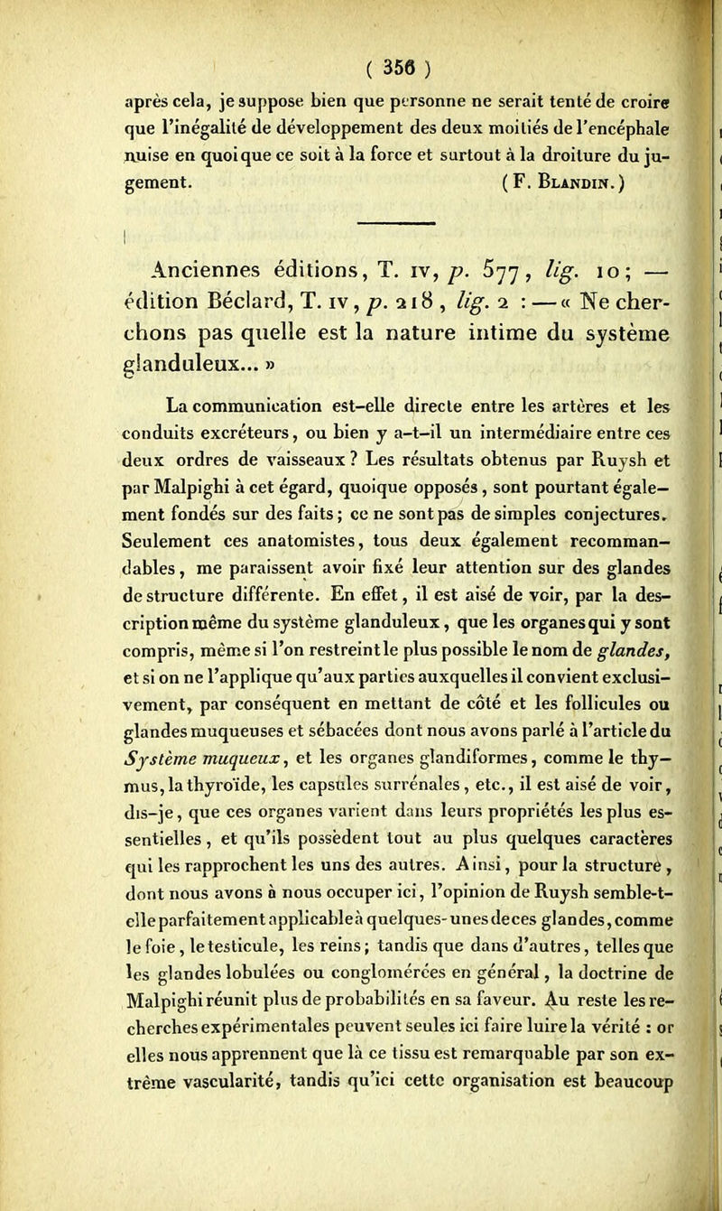 après cela, je suppose bien que personne ne serait tenté de croire que l'inégalité de développement des deux moitiés de l'encéphale nuise en quoique ce soit à la force et surtout à la droiture du ju- gement. ( F. Blandin.) Anciennes éditions, T. iv, p. 577, lig. 10; — édition Béclard, T. iv, p. 218 , lig. 2 : — « Ne cher- chons pas quelle est la nature intime du système glanduleux... » La communication est-elle directe entre les artères et les conduits excréteurs, ou bien y a-t-il un intermédiaire entre ces deux ordres de vaisseaux ? Les résultats obtenus par Ruysh et par Malpighi à cet égard, quoique opposés, sont pourtant égale- ment fondés sur des faits; ce ne sont pas desimpies conjectures. Seulement ces anatomistes, tous deux également recomman- dables, me paraissent avoir fixé leur attention sur des glandes de structure différente. En effet, il est aisé de voir, par la des- cription même du système glanduleux, que les organes qui y sont compris, même si l'on restreintle plus possible le nom de glandes, et si on ne l'applique qu'aux parties auxquelles il convient exclusi- vement, par conséquent en mettant de côté et les follicules ou glandes muqueuses et sébacées dont nous avons parlé à l'article du Système muqueux, et les organes glandiformes, comme le thy- mus, la thyroïde, les capsules surrénales, etc., il est aisé de voir, dis-je, que ces organes varient dans leurs propriétés les plus es- sentielles , et qu'ils possèdent tout au plus quelques caractères qui les rapprochent les uns des autres. Ainsi, pour la structuré, dont nous avons à nous occuper ici, l'opinion de Ruysh semble-t- clleparfaitementapplicableàquelques-unesdeces glandes,comme le foie, le testicule, les reins; tandis que dans d'autres, telles que les glandes lobulées ou conglomérées en général, la doctrine de Malpighi réunit plus de probabilités en sa faveur. 4-u reste les re- cherches expérimentales peuvent seules ici faire luire la vérité : or elles nous apprennent que là ce tissu est remarquable par son ex- trême vascularité, tandis qu'ici cette organisation est beaucoup