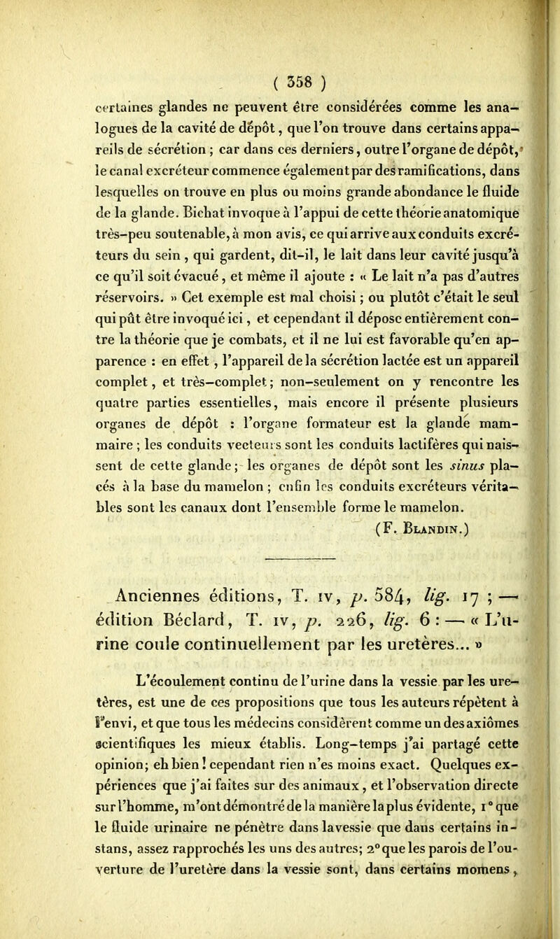 certaines glandes ne peuvent être considérées comme les ana- logues de la cavité de dépôt, que l'on trouve dans certains appa- reils de sécrétion ; car dans ces derniers, outre l'organe de dépôt,? îecanal excréteur commence égalementpar des ramifications, dans lesquelles on trouve en plus ou moins grande abondance le fluide de la glande. Bichat invoque à l'appui de cette théorie anatomique très-peu soutenable,à mon avis, ce qui arrive aux conduits excré- teurs du sein , qui gardent, dit-il, le lait dans leur cavité jusqu'à ce qu'il soit évacué, et même il ajoute : « Le lait n'a pas d'autres réservoirs. » Cet exemple est mal choisi ; ou plutôt c'était le seul qui pût être invoqué ici, et cependant il dépose entièrement con- tre la théorie que je combats, et il ne lui est favorable qu'en ap- parence : en effet , l'appareil delà sécrétion lactée est un appareil complet, et très—complet ; non-seulement on y rencontre les quatre parties essentielles, mais encore il présente plusieurs organes de dépôt : l'organe formateur est la glande mam- maire ; les conduits vecteurs sont les conduits lactifères qui nais- sent de cette glande ; les organes de dépôt sont les sinus pla- cés à la base du mamelon ; enfin les conduits excréteurs vérita- bles sont les canaux dont l'ensemble forme le mamelon. (F. Blandin.) Anciennes éditions, T. iv, p. 584, %V *7 ; — édition Béclard, T. iv, p. 226, lig. 6: — « L'u- rine coule continuellement par les uretères... » L'écoulement continu de l'urine dans la vessie par les ure- tères, est une de ces propositions que tous les auteurs répètent à Fenvi, et que tous les médecins considèrent comme un des axiomes acientifiques les mieux établis. Long-temps j'ai partagé cette opinion; eh bien ! cependant rien n'es moins exact. Quelques ex- périences que j'ai faites sur des animaux, et l'observation directe surl'homme, m'ontdémontrédelamanièrelaplusévidente, i°que le fluide urinaire ne pénètre danslavessie que dans certains in- stans, assez rapprochés les uns des autres; 2°que les parois de l'ou- verture de l'uretère dans la vessie sont, dans certains momens,