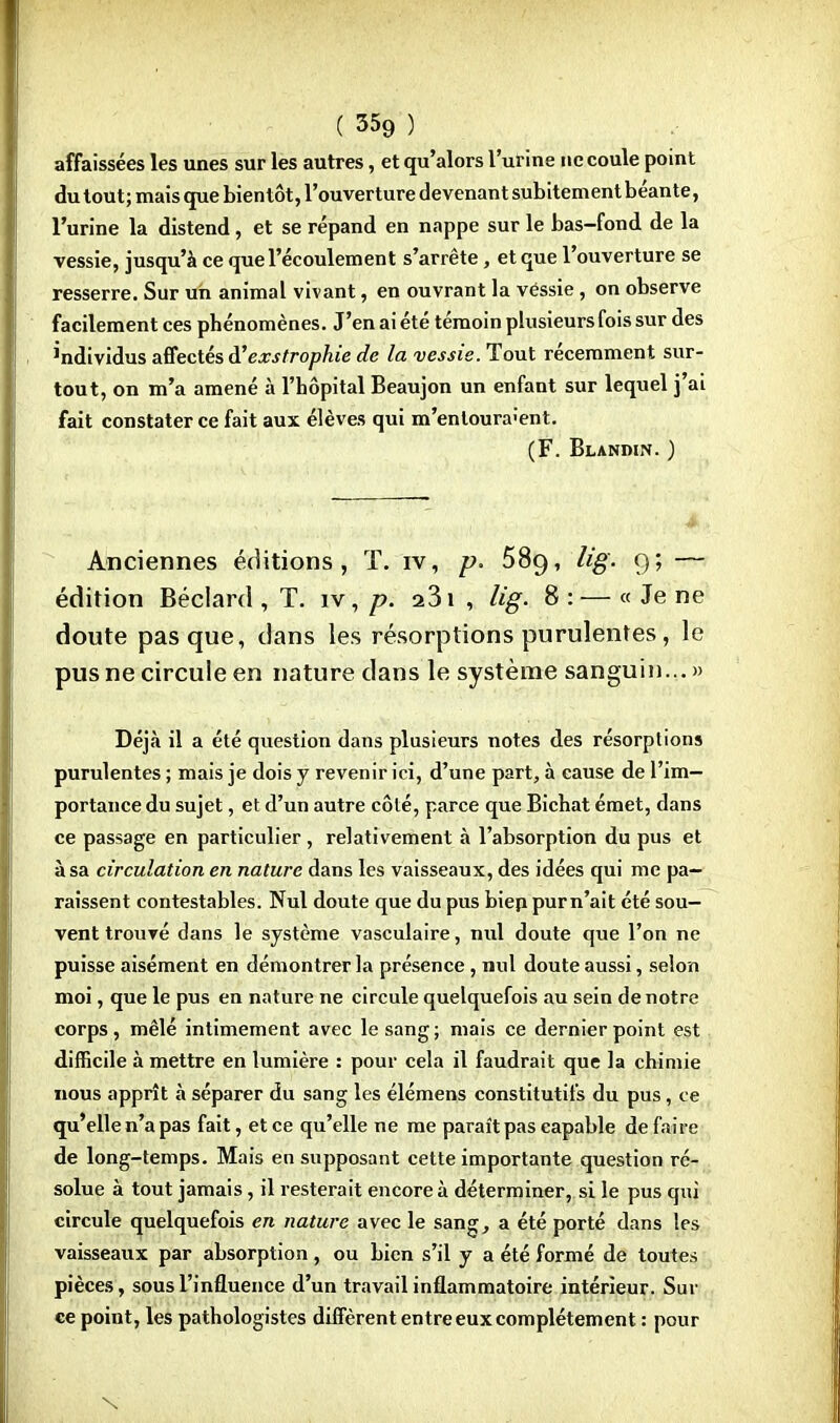 affaissées les unes sur les autres, et qu'alors l'urine ne coule point du tout; mais que bientôt, l'ouverturedevenantsubitementbéante, l'urine la distend, et se répand en nappe sur le bas-fond de la vessie, jusqu'à ce que l'écoulement s'arrête, et que l'ouverture se resserre. Sur un animal vivant, en ouvrant la vessie , on observe facilement ces phénomènes. J'en ai été témoin plusieurs fois sur des individus affectés d'exstrophie de la vessie. Tout récemment sur- tout, on m'a amené à l'hôpital Beaujon un enfant sur lequel j'ai fait constater ce fait aux élèves qui m'enloura;ent. (F. Blandin. ) Anciennes éditions, T. iv, p. 58c), lig. 9; — édition Béclard , T. iv, p. 231 , lig. 8 :— « Je ne doute pas que, dans les résorptions purulentes, le pus ne circule en nature dans le système sanguin... » Déjà il a été question dans plusieurs notes des résorptions purulentes ; mais je dois y revenir ici, d'une part, à cause de l'im- portance du sujet, et d'un autre côlé, parce que Bichat émet, dans ce passage en particulier, relativement à l'absorption du pus et à sa circulation en nature dans les vaisseaux, des idées qui me pa- raissent contestables. Nul doute que du pus biep pur n'ait été sou- vent trouvé dans le système vasculaire, nul doute que l'on ne puisse aisément en démontrer la présence , nul doute aussi, selon moi, que le pus en nature ne circule quelquefois au sein de notre corps, mêlé intimement avec le sang; mais ce dernier point est difficile à mettre en lumière : pour cela il faudrait que la chimie nous apprît à séparer du sang les élémens constitutifs du pus, ce qu'elle n'a pas fait, et ce qu'elle ne me paraît pas capable de faire de long-temps. Mais en supposant cette importante question ré- solue à tout jamais, il resterait encore à déterminer, si le pus qui circule quelquefois en nature avec le sang, a été porté dans les vaisseaux par absorption, ou bien s'il y a été formé de toutes pièces, sous l'influence d'un travail inflammatoire intérieur. Sur ce point, les pathologistes diffèrent entre eux complètement : pour N