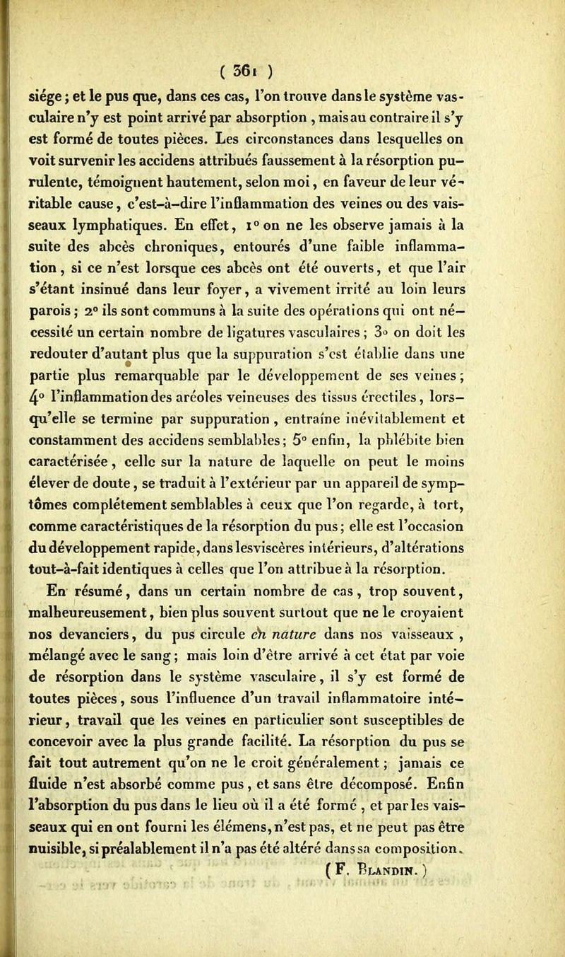 siège ; et le pus que, dans ces cas, l'on trouve dans le système vas- culaire n'y est point arrivé par absorption , mais au contraire il s'y est formé de toutes pièces. Les circonstances dans lesquelles on voit survenir les accidens attribués faussement à la résorption pu- rulente, témoignent hautement, selon moi, en faveur de leur vé- ritable cause, c'est-à-dire l'inflammation des veines ou des vais- seaux lymphatiques. En effet, i°on ne les observe jamais à la suite des abcès chroniques, entourés d'une faible inflamma- tion , si ce n'est lorsque ces abcès ont été ouverts, et que l'air s'étant insinué dans leur foyer, a vivement irrité au loin leurs parois ; 2° ils sont communs à la suite des opérations qui ont né- cessité un certain nombre de ligatures vasculaires ; 3» on doit les redouter d'autant plus que la suppuration s'est établie dans une partie plus remarquable par le développement de ses veines; 4° l'inflammation des aréoles veineuses des tissus érectiles, lors- qu'elle se termine par suppuration , entraîne inévitablement et constamment des accidens semblables; 5° enfin, la phlébite bien caractérisée, celle sur la nature de laquelle on peut le moins élever de doute, se traduit à l'extérieur par un appareil de symp- tômes complètement semblables à ceux que l'on regarde, à tort, comme caractéristiques de la résorption du pus ; elle est l'occasion du développement rapide, danslesviscères intérieurs, d'altérations tout-à-fait identiques à celles que l'on attribue à la résorption. En résumé, dans un certain nombre de cas, trop souvent, malheureusement, bien plus souvent surtout que ne le croyaient nos devanciers, du pus circule eh nature dans nos vaisseaux , mélangé avec le sang ; mais loin d'être arrivé à cet état par voie de résorption dans le système vasculaire, il s'y est formé de toutes pièces, sous l'influence d'un travail inflammatoire inté- rieur , travail que les veines en particulier sont susceptibles de concevoir avec la plus grande facilité. La résorption du pus se fait tout autrement qu'on ne le croit généralement ; jamais ce fluide n'est absorbé comme pus , et sans être décomposé. Enfin l'absorption du pus dans le lieu où il a été formé , et parles vais- seaux qui en ont fourni les élémens, n'est pas, et ne peut pas être nuisible, si préalablement il n'a pas été altéré dans sa composition. ( F. Blandin. )