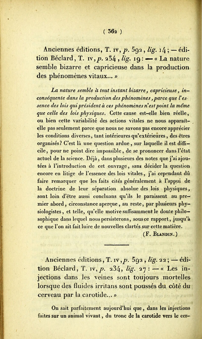 Anciennes éditions, T. iv, p. 592, Ug. \ [± ; — édi- tion Béclard, T. vf,p. 234 , Ug- 19 : — « La nature semble bizarre et capricieuse dans la production des phénomènes vitaux... » La nature semble h tout instant bizarre, capricieuse, in- conséquente dans la production des phénomènes,parce que l'es sence des lois qui président à ces phénomènes n'est point la même que celle des lois physiques. Cette cause est-elle bien réelle, ou bien cette variabilité des actions vitales ne nous apparaît- elle pas seulement parce que nous ne savons pas encore apprécier les conditions diverses, tant intérieures qu'extérieures, des êtres organisés? C'est là une question ardue, sur laquelle il est diffi- cile, pour ne point dire impossible, de se prononcer dans l'état actuel de la science. Déjà, daus plusieurs des notes que j'ai ajou- tées à l'introduction de cet ouvrage, sans décider la question encore en litige de l'essence des lois vitales, j'ai cependant dû faire remarquer que les faits cités généralement à l'appui de la doctrine de leur séparation absolue des lois physiques, sont loin d'être aussi concluans qu'ils le paraissent au pre- mier abord, circonstance aperçue, au reste, par plusieurs phy- siologistes, et telle, qu'elle motive suffisamment le doute philo- sophique dans lequel nous persisterons, sous ce rapport, jusqu'à ce que l'on ait fait luire de nouvelles clartés sur cette matière. (F. Blandin.) Anciennes éditions, T. iv,p. 5g2 , lig. 22 ; — édi- tion Béclard, T. iv,p. a34, Ug- 27 : —« Les in- jections dans les veines sont toujours mortelles lorsque des fluides irritans sont poussés du côté du cerveau par la carotide... » On sait parfaitement aujourd'hui que, dans les injections faites sur un animal vivant, du tronc de la carotide vers le cer-