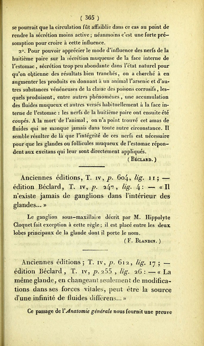 se pourrait que la circulation fût affaiblie dans ce cas au point de rendre la sécrétion moins active ; néanmoins c'est une forte pré- somption pour croire à cette influence. 2°. Pour pouvoir apprécier le mode d'influence des nerfs de la huitième paire sur la sécrétion muqueuse de la face interne de l'estomac, sécrétion trop peu abondante dans l'état naturel pour qu'on obtienne des résultats bien tranchés, on a cherché à en augmenter les produits en donnant à un animal l'arsenic et d'au- tres substances vénéneuses de la classe des poisons corrosifs, les- quels produisent, entre autres phénomènes, une accumulation des fluides muqueux et autres versés habituellement à la face in- terne de l'estomac : les nerfs de la huitième paire ont ensuite été coupés. A la mort de l'animal, on n'a point trouvé cet amas de fluides qui ne manque jamais dans toute autre circonstance. II semble résulter de là que l'intégrité de ces nerfs est nécessaire pour que les glandes ou follicules muqueux de l'estomac répon- dent aux excitans qui leur sont directement appliqués. ( Béclard. ) Anciennes éditions, T. iv, p. 604, Ug. 11; — édition Béclard, T. iv, p. il\n , lig. [\: — «Il n'existe jamais de ganglions dans l'intérieur des glandes... » Le ganglion sous-maxillaiie décrit par M. Hippolyte Cloquet fait exception à cette règle ; il est placé entre les deux lobes principaux de la glande dont il porte le nom. ( F. Blandin. } Anciennes éditions; T. iv, p. 612, lig. 17 ; — édition Béclard , T. iv, p. i55 , lig. 26 : — « La même glande, en changeant seulement de modifica- tions dans ses forces vitales, peut être la source d'une infinité de fluides différens... » Ce passage de VAnatomie générale nous fournit une preuve