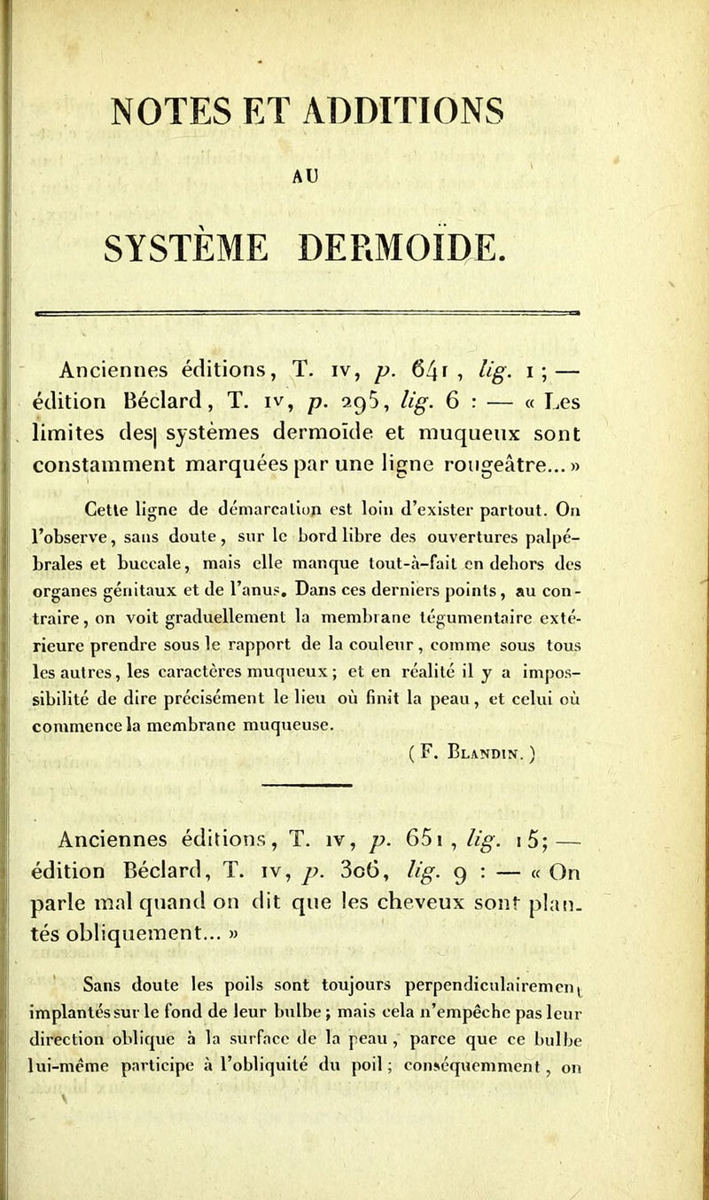 NOTES ET ADDITIONS AU SYSTÈME DERMOIDE. Anciennes éditions, T. iv, p. 641 , lig- i ; — édition Béclard, T. iv, p. 295, lig. 6 : — « Les limites des| systèmes dermoïde et muquenx sont constamment marquées par une ligne rougeâtre... » Cette ligne de démarcation est loin d'exister partout. On l'observe, sans doute, sur le bord libre des ouvertures palpé- braies et buccale, mais elle manque tout-à-fait en dehors des organes génitaux et de l'anus. Dans ces derniers points, au con- traire, on voit graduellement la membrane tégumentaire exté- rieure prendre sous le rapport de la couleur, comme sous tous les autres, les caractères muqueux ; et en réalité il y a impos- sibilité de dire précisément le lieu où finit la peau, et celui où commence la membrane muqueuse. ( F. BlANDIN. ) Anciennes éditions, T. îv, p. 651, lig. i5; — édition Béclard, T. iv, p. 3c6, lig. 9 : — « On parle mal quand on dit que les cheveux sont plan, tés obliquement... » Sans doute les poils sont toujours perpendiculairemenl implantés sur le fond de leur bulbe ; mais cela n'empêche pas leur direction oblique à la surface de la peau, parce que ce bulbe lui-même participe à l'obliquité du poil ; eonséquemment, on