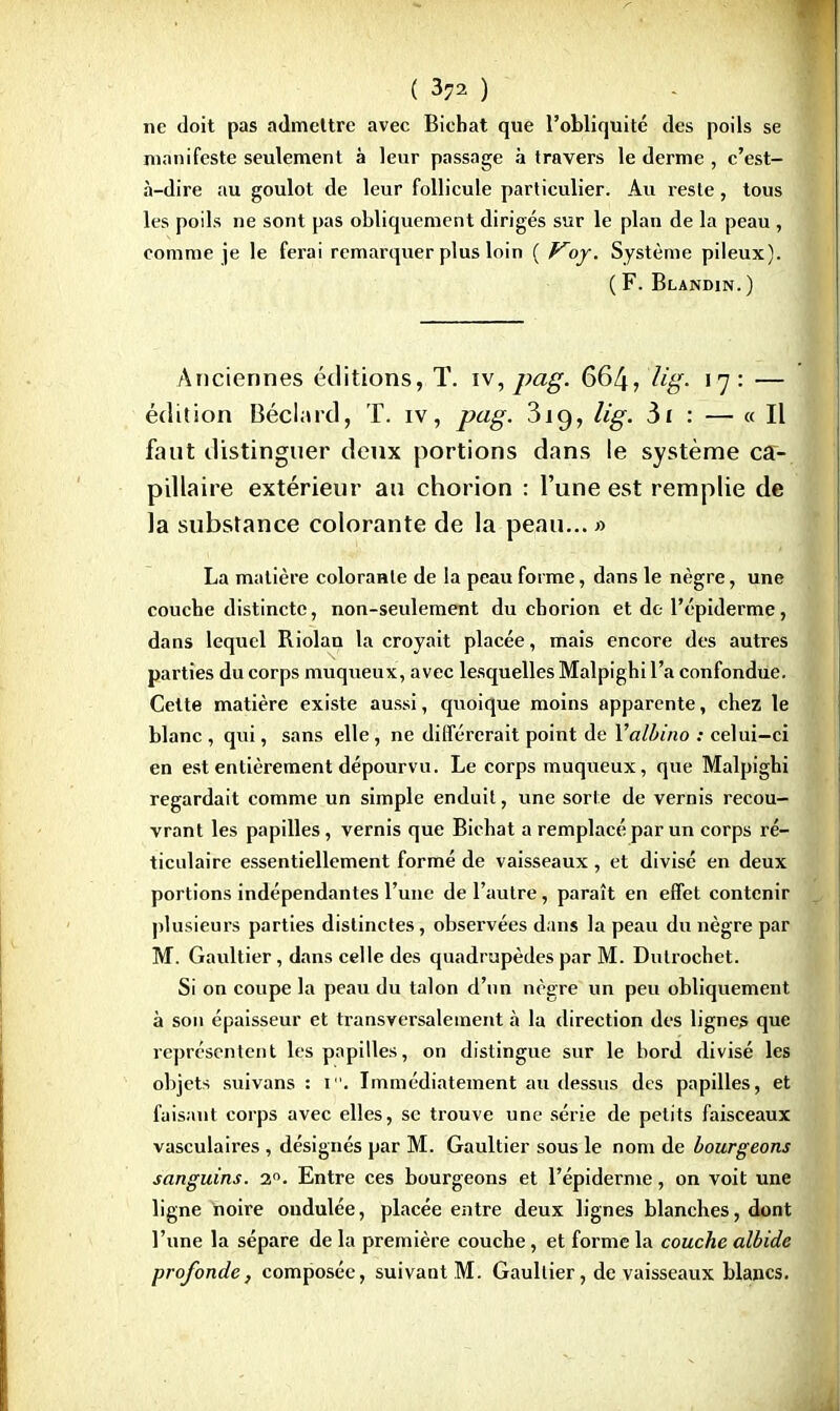 ( 3?2 ) ne doit pas admettre avec Bichat que l'obliquité des poils se manifeste seulement à leur passage à travers le derme , c'est- à-dire au goulot de leur follicule particulier. Au reste, tous les poils ne sont pas obliquement dirigés sur le plan de la peau , comme je le ferai remarquer plus loin ( Koy. Système pileux). ( F. Blandin. ) Anciennes éditions, T. iv, pag. 664, Ug- 17 : — édition Béclard, T. iv, pcig. 3ig, lig. 3i : — « Il faut distinguer deux portions dans le système ca- pillaire extérieur au chorion : l'une est remplie de la substance colorante de la peau... » La matière coloraHle de la peau forme, dans le nègre, une couebe distincte, non-seulement du eborion et de l'épiderme, dans lequel Riolau la croyait placée, mais encore des autres parties du corps muqueux, avec lesquelles Malpighi l'a confondue. Cette matière existe aussi, quoique moins apparente, chez le blanc , qui, sans elle, ne différerait point de Valbino : celui-ci en est entièrement dépourvu. Le corps muqueux, que Malpigbi regardait comme un simple enduit, une sorte de vernis recou- vrant les papilles, vernis que Bicbat a remplacé par un corps ré- ticulaire essentiellement formé de vaisseaux , et divisé en deux portions indépendantes l'une de l'autre, paraît en effet contenir plusieurs parties distinctes, observées dans la peau du nègre par M. Gaultier, dans celle des quadrupèdes par M. Dutrochet. Si on coupe la peau du talon d'un nègre un peu obliquement à son épaisseur et transversalement à la direction des lignes que représentent les papilles, on distingue sur le bord divisé les objets suivans : i. Immédiatement au dessus des papilles, et faisant corps avec elles, se trouve une série de petits faisceaux vasculaires , désignés par M. Gaultier sous le nom de bourgeons sanguins. 2°. Entre ces bourgeons et l'épiderme, on voit une ligne noire ondulée, placée entre deux lignes blanches, dont l'une la sépare de la première couche, et forme la couche albide profonde, composée, suivant M. Gaultier, de vaisseaux blancs.