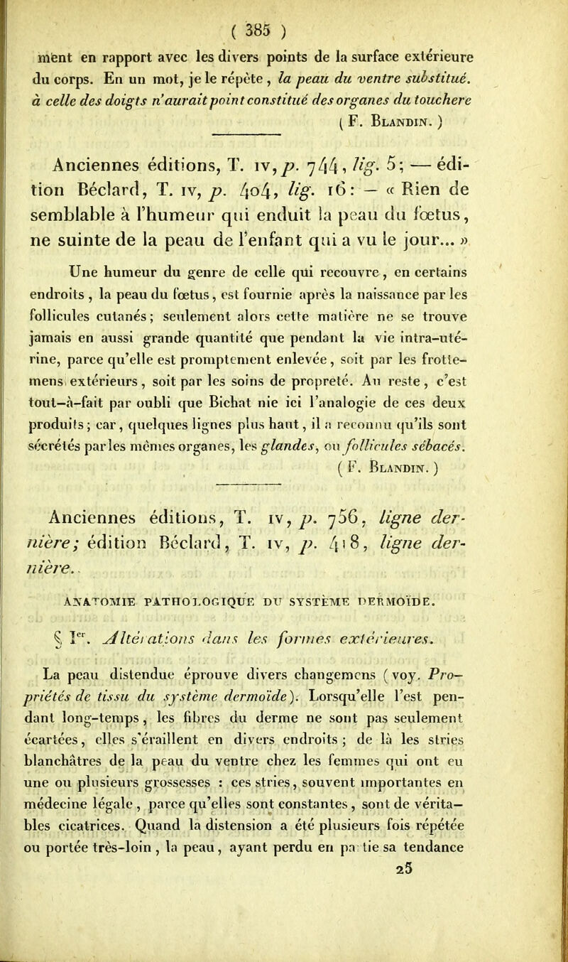 ment en rapport avec les divers points de la surface extérieure du corps. En un mot, je le répète , la peau du ventre substitué, à celle des doigts n'aurait point constitué des organes du toucher e { F. Blandin. ) Anciennes éditions, T. iv,p. 744•> hg- 5; —édi- tion Béclard, T. iv, p. [\ol\, lig. 16: — « Rien de semblable à l'humeur qui enduit la peau du fœtus, ne suinte de la peau de l'enfant qui a vu le jour... » Une humeur du genre de celle qui recouvre, en certains endroits , la peau du foetus, est fournie après la naissance par les follicules cutanés; seulement alors cette matière ne se trouve jamais en aussi grande quantité que pendant la vie intra-uté- rine, parce qu'elle est promptement enlevée, soit par les frotîe- mens.extérieurs , soit par les soins de propreté. Au reste, c'est tout—à-fait par oubli que Bichat nie ici l'analogie de ces deux produits ; car, quelques lignes plus haut, il a reconnu qu'ils sont sécrétés parles mêmes organes, les glandes, ou follicules sébacés. ( F. Blandin. ) Anciennes éditions, T. iv, p. jSG, ligne der- nière; édition Béclard, T. îv, p. f\\8, ligne der- nière. ANA.TOMIE PATHOLOGIQUE DIT SYSTÈME TÎEBMOÏDE. § Ier. A lté 1 citions dans les formes extérieures. La peau distendue éprouve divers changemcns ( voy. Pro- priétés de tissu du système dermoïde). Lorsqu'elle l'est pen- dant long-temps, les fibres du derme ne sont pas seulement écartées, elles s'éraillent en divers endroits; de là les stries blanchâtres de la peau du ventre chez les femmes qui ont eu une ou plusieurs grossesses : ces stries, souvent importantes en médecine légale , parce qu'elles sont constantes, sont de vérita- bles cicatrices. Quand la distension a été plusieurs fois répétée ou portée très-loin , la peau, ayant perdu en pa lie sa tendance 25