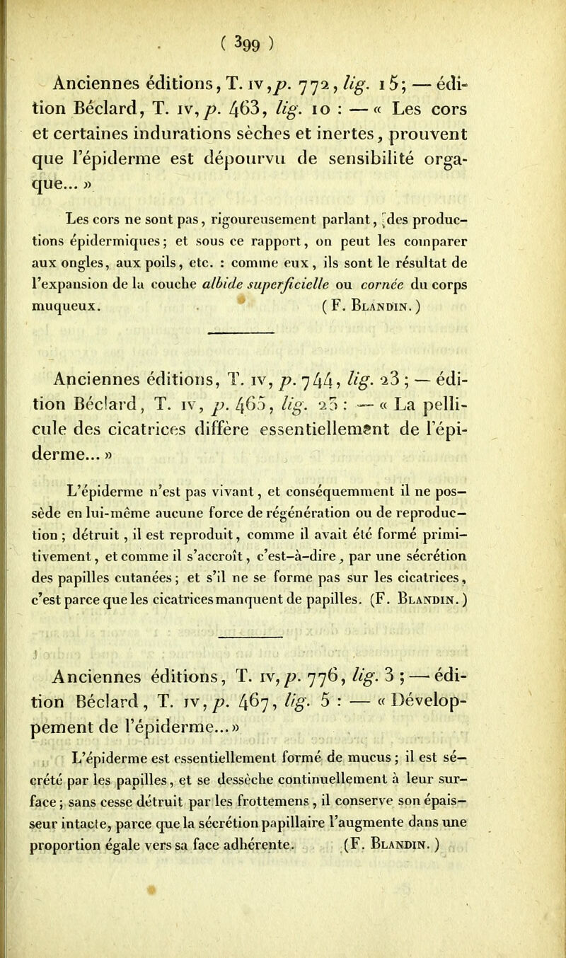 Anciennes éditions, T. iv,p. 772, lig. 15; — édi- tion Béclard, T. iv,p. 463, lig. 10 : —« Les cors et certaines indurations sèches et inertes, prouvent que l'épidémie est dépourvu de sensibilité orga- que... » Les cors ne sont pas, rigoureusement parlant, ^des produc- tions épidermiques; et sous ce rapport, ou peut les comparer aux ongles, aux poils, etc. : comme eux, ils sont le résultat de l'expansion de la couche albide superficielle ou cornée du corps muqueux. ( F. Blandin. ) Anciennes éditions, T. iv, p. lig. ^3 ; — édi- tion Béclard, T. iv, p. 460, lig. 23 : — « La pelli- cule des cicatrices diffère essentiellement de l'épi- démie... » L'épiderme n'est pas vivant, et conséquemment il ne pos- sède en lui-même aucune force de régénération ou de reproduc- tion ; détruit, il est reproduit, comme il avait été formé primi- tivement , et comme il s'accroît, c'est—à-dire, par une sécrétion des papilles cutanées ; et s'il ne se forme pas sur les cicatrices, c'est parce que les cicatrices manquent de papilles. (F. Blandin.) Anciennes éditions, T. iv,p. 776, lig. 3 ;—'édi- tion Béclard, T. iv,/?. 467, lig- 5 : — «Dévelop- pement de l'épiderme...» L'épiderme est essentiellement formé de mucus ; il est sé- crété par les papilles, et se dessèche continuellement à leur sur- face ; sans cesse détruit par les frottemens, il conserve son épais- seur intacte, parce que la sécrétion papillaire l'augmente dans une proportion égale vers sa face adhérente. (F. Blandin. )