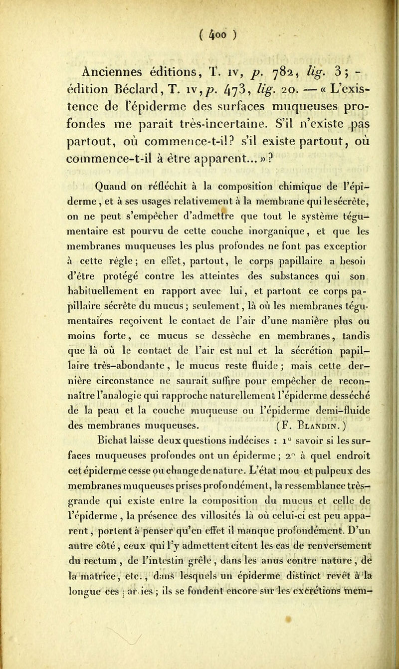 Anciennes éditions, T. iv, p. 782, lig. 3; - édition Béclard,T. iv,p. 47^, lig> 20.—«L'exis- tence de 1'épiderme des surfaces muqueuses pro- fondes me parait très-incertaine. S'il n'existe pas partout, où commetice-t-i!? s'il existe partout, où commence-t-il à être apparent... » ? Quand on réfléchit à la composition chimique de l'épi- derme , et à ses usages relativement à la membrane quilesécrète, on ne peut s'empêcher d'admettre que tout le système tégu- mentaire est pourvu de cette couche inorganique, et que les membranes muqueuses les plus profondes ne font pas exceptior à cette règle; en effet, partout, le corps papillaire a besoii d'être protégé contre les atteintes des substances qui son habituellement en rapport avec lui, et partout ce corps pa- pillaire sécrète du mucus ; seulement, là où les membranes tégu- mentaires reçoivent le contact de l'air d'une manière plus ou moins forte, ce mucus se dessèche en membranes, tandis que là où le contact de l'air est nul et la sécrétion papil- laire très-abondante, le mucus reste fluide; mais cette der- nière circonstance ne saurait suffire pour empêcher de recon- naître l'analogie qui rapproche naturellement l'épidcrme desséché de la peau et la couche muqueuse ou l'épidermc demi-fluide des membranes muqueuses. (F. Blandin.) Bichat laisse deux questions indécises : i° savoir si les sur- faces muqueuses profondes ont un épiderme ; 2° à quel endroit cet épiderme cesse ou change de nature. L'état mou et pulpeux des membranes muqueuses prises profondément, la ressemblance très- grande qui existe entre la composition du mucus et celle de l'épiderme , la présence des villosités là où celui-ci est peu appa- rent , portent à penser qu'en effet il manque profondément. D'un autre côté, ceux qui l'y admettent citent les cas de renversement du rectum , de l'intestin grêle , dans les anus contre nature , de la matrice, etc., dans lesquels un épiderme distinct revêt à la longue ces \ ar.ies ; ils se fondent encore sur les excrétions tnem-