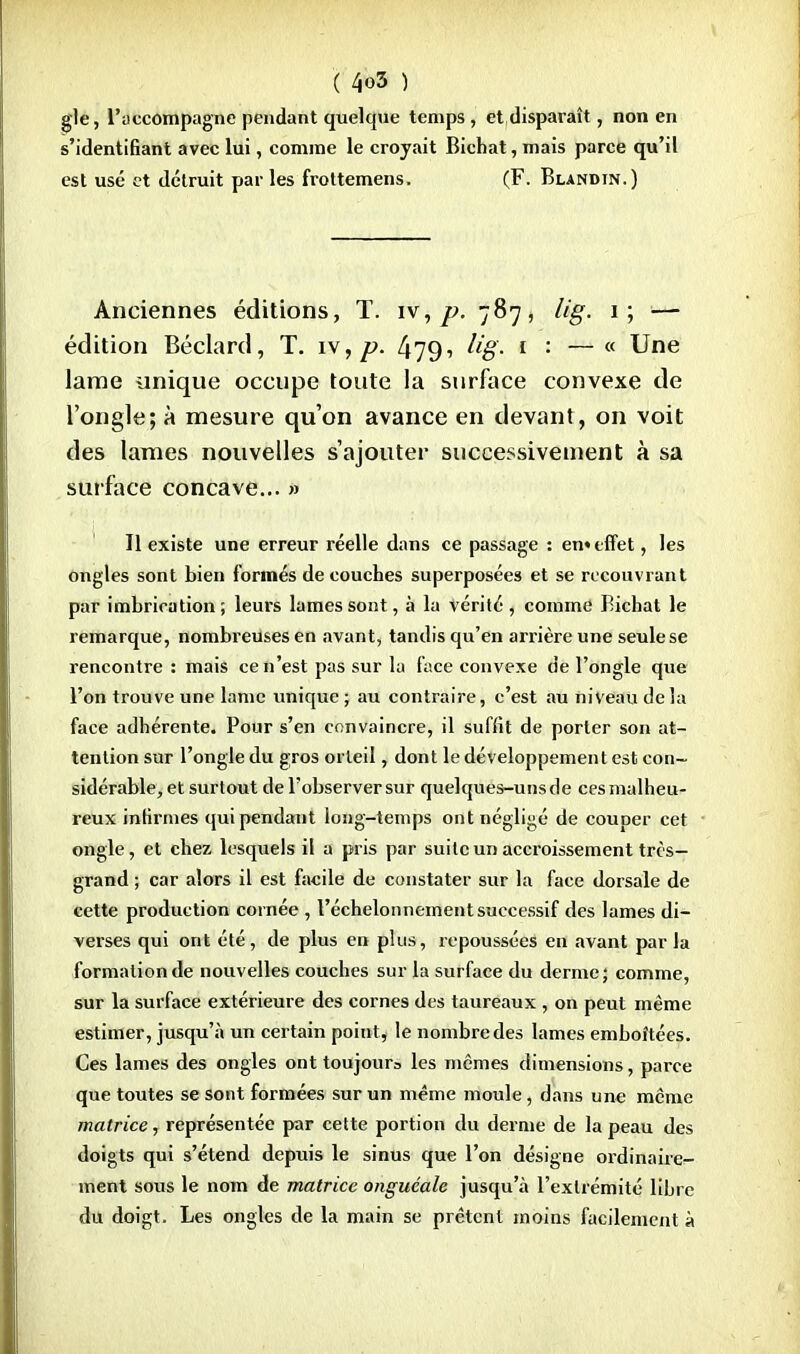 gle, l'accompagne pendant quelque temps , et disparaît, non en s'identifiant avec lui, comme le croyait Bichat, mais parce qu'il est usé et détruit par les frottemens. (F. Blandin.) Anciennes éditions, T. iv, p. 787, lig. 1; — édition Béclard, T. iv, p. 479i 1 : — <( Une lame unique occupe toute la surface convexe de l'ongle; à mesure qu'on avance en devant, on voit des lames nouvelles s'ajouter successivement à sa surface concave... » Il existe une erreur réelle dans ce passage : en» effet, les ongles sont bien formés découches superposées et se recouvrant par imbrication; leurs lames sont, à la vérité, comme Bichat le remarque, nombreuses en avant, tandis qu'en arrière une seule se rencontre : mais ce n'est pas sur la face convexe de l'ongle que l'on trouve une lame unique ; au contraire, c'est au niveau delà face adhérente. Pour s'en convaincre, il suffit de porter son at- tention sur l'ongle du gros orteil, dont le développement est con- sidérable, et surtout de l'observer sur quelques-unsde ces malheu- reux infirmes qui pendant long-temps ont négligé de couper cet ongle, et chez lesquels il a pris par suite un accroissement très- grand ; car alors il est facile de constater sur la face dorsale de cette production cornée , l'échelonnement successif des lames di- verses qui ont été, de plus en plus, repoussées en avant parla formation de nouvelles couches sur la surface du derme; comme, sur la surface extérieure des cornes des taureaux , on peut même estimer, jusqu'à un certain point, le nombre des lames emboîtées. Ces lames des ongles ont toujour3 les mêmes dimensions, parce que toutes se sont formées sur un même moule, dans une même matrice, représentée par cette portion du derme de la peau des doigts qui s'étend depuis le sinus que l'on désigne ordinaire- ment sous le nom de matrice onguéale jusqu'à l'extrémité libre du doigt. Les ongles de la main se prêtent moins facilement à