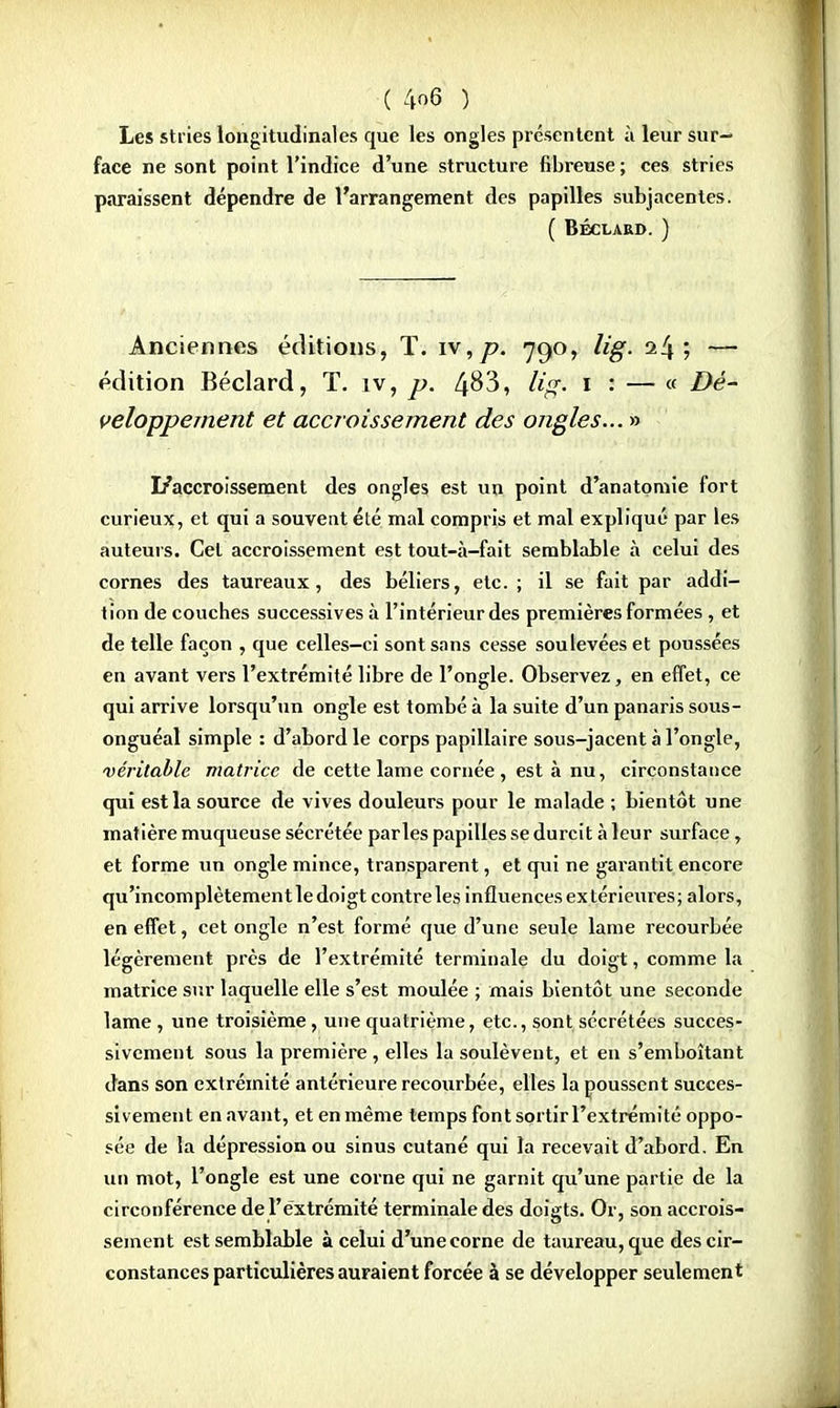 Les stries longitudinales que les ongles présentent à leur sur- face ne sont point l'indice d'une structure fibreuse ; ces stries paraissent dépendre de l'arrangement des papilles subjacentes. ( BÉCLARD. ) Anciennes éditions, T. iv,p. 790, lig. i!\ ; — édition Béclard, T. iv, p. 4^3, lig. 1 : — « Dé- veloppement et accroissement des ongles... » I/accroissement des ongles est un point d'anatomie fort curieux, et qui a souvent été mal compris et mal expliqué par les auteurs. Cet accroissement est tout-à-fait semblable à celui des cornes des taureaux, des béliers, etc. ; il se fait par addi- tion de couches successives à l'intérieur des premières formées , et de telle façon , que celles-ci sont sans cesse soulevées et poussées en avant vers l'extrémité libre de l'ongle. Observez, en effet, ce qui arrive lorsqu'un ongle est tombé à la suite d'un panaris sous- onguéal simple : d'abord le corps papillaire sous-jacent à l'ongle, véritable matrice de cette lame cornée , est à nu, circonstance qui est la source de vives douleurs pour le malade ; bientôt une matière muqueuse sécrétée parles papilles se durcit à leur surface, et forme un ongle mince, transparent, et qui ne garantit encore qu'incomplètement le doigt contre les influences extérieures; alors, en effet, cet ongle n'est formé que d'une seule lame recourbée légèrement près de l'extrémité terminale du doigt, comme la matrice sur laquelle elle s'est moulée ; mais bientôt une seconde lame , une troisième, une quatrième, etc., sont sécrétées succes- sivement sous la première , elles la soulèvent, et en s'emboîtant dans son extrémité antérieure recourbée, elles la poussent succes- sivement en avant, et en même temps font sortir l'extrémité oppo- sée de la dépression ou sinus cutané qui la recevait d'abord. En un mot, l'ongle est une corne qui ne garnit qu'une partie de la circonférence de l'extrémité terminale des doigts. Or, son accrois- sement est semblable à celui d'une corne de taureau, que des cir- constances particulières auraient forcée à se développer seulement