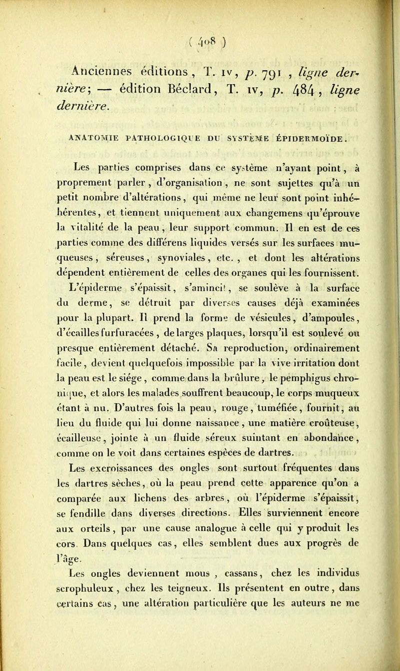 C -ï<>8 ) Anciennes éditions, T. iv, f. 791 , ligne der* nière; — édition Béclard, T. iv, p. 4^4 5 ligne dernière. ANATOMIE PATHOLOGIQUE DU SYSTÈME ÉPIDERMOÏDE. Les parties comprises dans ce sy.^tème n'ayant point, à proprement parler , d'organisation , ne sont sujettes qu'à un petit nombre d'altérations, qui même ne leur sont point inhé— hérentes, et tiennent uniquement aux changemens qu'éprouve la vitalité de la peau, leur support commun. Il en est de ces parties comme des diflerens liquides versés sur les surfaces mu- queuses , séreuses, synoviales, etc., et dont les altérations dépendent entièrement de celles des organes qui les fournissent. L'épiderme s'épaissit, s'aminci!, se soulève à la surface du derme, se détruit par diverses causes déjà examinées pour la plupart. Il prend la forme de vésicules, d'ampoules, d'écaillés furfuracées, de larges plaques, lorsqu'il est soulevé ou presque entièrement détaché. Sa reproduction, ordinairement facile, devient quelquefois impossible par la vive irritation dont la peau est le siège, comme dans la brûlure, le pemphigus chro- nique, et alors les malades souffrent beaucoup, le corps muqueux étant à nu. D'autres fois la peau, rouge, tuméfiée, fournit, au lieu du fluide qui lui donne naissance, une matière croûteuse, écailleuse, jointe à un fluide séreux suintant en abondance, comme on le voit dans certaines espèces de dartres. Les excroissances des ongles sont surtout fréquentes dans les dartres sèches, où la peau prend cette apparence qu'on a comparée aux lichens des arbres, où l'épiderme s'épaissit, se fendille dans diverses directions. Elles surviennent encore aux orteils, par une cause analogue à celle qui y produit les cors Dans quelques cas, elles semblent dues aux progrès de l'âge. Les ongles deviennent mous , cassans, chez les individus scrophuleux , chez les teigneux. Us présentent en outre, dans certains cas, une altération particulière que les auteurs ne me