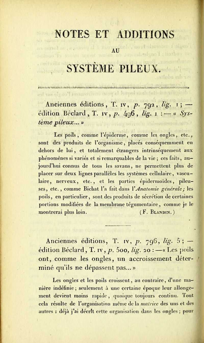 NOTES ET ADDITIONS AU SYSTÈME PILEUX. Anciennes éditions, T. iv, p. 792, lig. 1; — édition Béclard , T. iv, p. 496 , lig. 1 : — « Sys- tème pileux... » Les poils, comme l'epidèrme, comme les ongles, etc., sont des produits de l'organisme, placés conséquemment en dehors de lui, et totalement étrangers intrinsèquement aux phénomènes si variés et si remarquables de la vie ; ces faits, au- jourd'hui connus de tous les savans, ne permettent plus de placer sur deux lignes parallèles les systèmes cellulaire, vascu- laire, nerveux, etc., et les parties épidermoïdes, pileu- ses, etc., comme Bichat l'a fait dans YAnatomie générale; les poils, en particulier, sont des produits de sécrétion de certaines portions modifiées de la membrane tégumentaire , comme je le montrerai plus loin. (F. Blandin. ) Anciennes éditions, T. iv, p. 796, lig. 5 ; — édition Béclard, T. iv, p. 5oo, lig. 20 : —« Les poils ont, comme les ongles, un accroissement déter- miné qu'ils ne dépassent pas... » Les ongles et les poils croissent, au contraire, d'une ma- nière indéfinie ; seulement à une certaine époque leur allonge- ment devient moins rapide, quoique toujours continu. Tout cela résulte de l'organisation même de la matrice des uns et des autres : déjà j'ai décrit cette organisation dans les ongles ; pour