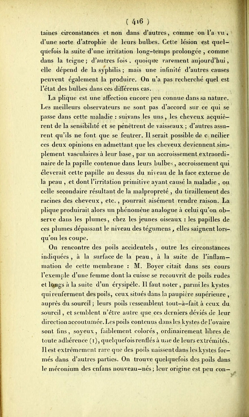 taihes circonstances et non dans d'autres, comme on l'a vu « d'une sorte d'atrophie de leurs bulbes. Cette lésion est quel- qûefois la suite d'une irritation long-temps prolongée , comme dans la teigne; d'autres fois , quoiqite rarement aujourd'hui, elle dépend de la syphilis ; mais une infinité d'autres causes peuvent également la produire. On n'a pas recherché quel est l'état des bulbes dans ces différens cas. La plique est une affection encore peu connue dans sa nature. Les meilleurs observateurs ne sont pas d'accord sur ce qui se passe dans cette maladie : suivans les uns, les cheveux acquiè- rent de la sensibilité et se pénètrent de vaisseaux ; d'autres assu- rent qu'ils ne font que se feutrer. Il serait possible de c. ncilier ces deux opinions en admettant que les cheveux deviennent sim- plement vasculaires à leur base, par un accroissement extraordi- naire de la papille contenue dans leurs bulbes, accroissement qui élèverait cette papille au dessus du niveau de la face externe de la peau , et dont l'irritation primitive ayant causé la maladie , ou celle secondaire résultant de la malpropreté , du tiraillement des racines des cheveux, etc., pourrait aisément rendre raison. La plique produirait alors un phénomène analogue à celui qu'on ob- serve dans les plumes, chez les jeunes oiseaux : les papilles de ces plumes dépassant le niveau des tégumens, elles saignent lors- qu'on les coupe. On rencontre des poils accidentels, outre les circonstances indiquées , à la surface de la peau, à la suite de l'inflam- mation de cette membrane : M. Boyer citait dans ses cours l'exemple d'une femme dont la cuisse se recouvrit de poils rudes et longs à la suite d'un érysipèle. Il faut noter, parmi les kystes qui renferment des poils, ceux situés dans la paupière supérieure , auprès du sourcil ; leurs poils ressemblent tout—à-fait à ceux du sourcil, et semblent n'être autre que ces derniers déviés de leur direction accoutumée. Les poils contenus dans les kystes de l'ovaire sont fins, soyeux, faiblement colorés, ordinairement libres de toute adhérence (i), quelquefois renflés à uiie de leurs extrémités. Il est extrêmement rare que des poils naissentdans les kystes for- més dans d'autres parties. On trouve quelquefois des poils dans le méconium des enfans nouveau-nés; leur origine est peu con—