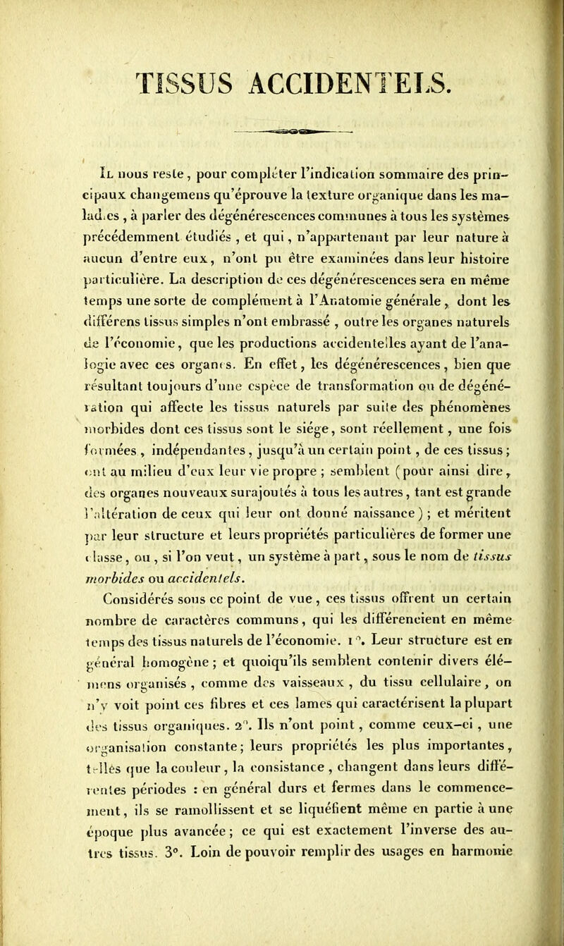 TISSUS ACCIDENTELS. Il nous reste, pour compléter l'indication sommaire des prin- cipaux changemens qu'éprouve la texture organique dans les ma- lades , à parler des dégénérescences communes à tous les systèmes précédemment étudiés , et qui, n'appartenant par leur nature à aucun d'entre eux, n'ont pu être examinées dans leur histoire particulière. La description de ces dégénérescences sera en même temps une sorte de complément à l'Anatomie générale r dont les différens tissus simples n'ont embrassé , outre les organes naturels tie l'économie, que les productions accidentelles ayant de l'ana- logie avec ces orgarns. En effet, les dégénérescences, bien que résultant toujours d'une espèce de transformation ou de dégéné- lation qui affecte les tissus naturels par suile des phénomènes morbides dont ces tissus sont le siège, sont réellement, une fois formées , indépendantes , jusqu'à un certain point, de ces tissus ; e>nt au milieu d'eux leur vie propre ; semblent (pour ainsi dire, des organes nouveaux surajoutés à tous les autres, tant est grande réitération de ceux qui leur ont donné naissance); et méritent par leur structure et leurs propriétés particulières de former une i lasse, ou , si l'on veut, un système à part, sous le nom de tissus morbides ou accidentels. Considérés sous ce point de vue, ces tissus offrent un certain nombre de caractères communs, qui les différencient en même temps des tissus naturels de l'économie. i°. Leur structure est en général homogène; et quoiqu'ils semblent contenir divers élé- mens organisés, comme des vaisseaux, du tissu cellulaire, on n'y voit point ces fibres et ces lames qui caractérisent la plupart des tissus organiques, a. Ils n'ont point, comme ceux-ci , une organisation constante; leurs propriétés les plus importantes, tr-llès que la couleur, la consistance , changent dans leurs diffé- rentes périodes : en général durs et fermes dans le commence- ment, ils se ramollissent et se liquéfient même en partie à une époque plus avancée ; ce qui est exactement l'inverse des au- tres tissus. 3°. Loin de pouvoir remplir des usages en harmonie