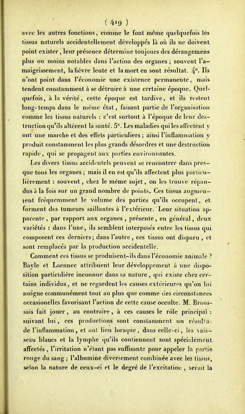 avec les autres fonctions, comme le font même quelquefois lès tissus naturels accidentellement développés là où ils ne doivent point exister, leur présence détermine toujours des dérangemens plus ou moins notables dans l'action des organes ; souvent l'a- maigrissement, la fièvre lente et la mort en sont résultat. 4°- Us n'ont point dans l'économie une existence permanente, mais tendent constamment à se détruire à une certaine époque. Quel- quefois, à la vérité, cette époque est tardive, et ils restent long-temps dans le même état, faisant partie de l'organisation comme les tissus naturels : c'est surtout à l'époque de leur des- truction qu'ils altèrent la santé. 5°. Les maladies qui les affectent y ont une marche et des effets particuliers; ainsi l'inflammation y produit constamment les plus grands désordres et une destruction rapide, qui se propagent aux parties environnantes. Les divers tissus accidentels peuvent se rencontrer dans pres- que tous les organes ; mais il en est qu'ils affectent plus particu- lièrement : souvent, chez le même sujet, on les Irouve répan- dus à la fois sur un grand nombre de points. Ces tissus augmen- tent fréquemment le volume des parties qu'ils occupent, et. forment des tumeurs saillantes à l'extérieur. Leur situation ap- parente, par rapport aux organes , présente, en général, deux variétés : dans l'une, ils semblent interposés entre les tissus qui composent ces derniers ; dans l'autre, ces tissus ont disparu , et sont remplacés par la production accidentelle. Comment ces tissus se produisent-ils dans l'économie animale ? Bayle et Laennec attribuent leur développement à une dispo- sition particulière inconnue dans sa nature, qui existe chez cer- tains individus, et ne regardent les causes extérieures qu'on lui assigne communément tout au plus que comme des circonstances occasionelles favorisant l'action de cette cause occulte. M. Brous- sais fait jouer, au contraire, à ces causes le rôle principal : suivant lui, ces productions sont constamment un résulta;, de l'inflammation, et ont. lieu lorsque, dans celle-ci, les \ais- seau blancs et la lymphe qu'ils contiennent sont spécialement affectés, l'irritation n'étant pas suffisante pour appeler la partie, rouge du sang ; l'albumine diversement combinée avec les tissus, selon la nature de ceux-ci et le degré de l'excitation , serait la