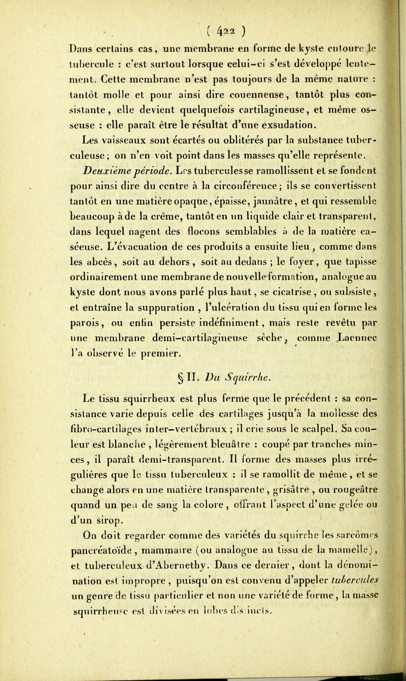 ( 4 ) Dans certains cas, une membrane en forme de kyste entoure le tubercule : c'est surtout lorsque celui-ci s'est développé lente- ment. Cette membrane n'est pas toujours de la même nature : tantôt molle et pour ainsi dire couennense, tantôt plus con- sistante, elle devient quelquefois cartilagineuse, et même os- seuse : elle paraît être le résultat d'une exsudation. Les vaisseaux sont écartés ou oblitérés par la substance tuber- culeuse; on n'en voit point dans les masses qu'elle représente. Deuxième période. Lrs tubercules se ramollissent et se fonden t pour ainsi dire du centre à la circonférence; ils se convertissent tantôt en une matière opaque, épaisse, jaunâtre, et qui ressemble beaucoup à de la crème, tantôt en un liquide clair et transparent , dans lequel nagent des flocons semblables à de la matière ea- séeuse. L'évacuation de ces produits a ensuite lieu , comme dans les abcès, soit au dehors, soit au dedans ; le foyer, que tapisse ordinairement une membrane de nouvelle formation, analogue au kyste dont nous avons parlé plus haut, se cicatrise , ou subsiste , et entraîne la suppuration , l'ulcération du tissu qui en tonne les parois, ou enfin persiste indéfiniment, mais reste revêtu par une membrane demi-cartilagineuse sèche, comme Laennec l'a observé le premier. § Iî. Du Squirrhc. Le tissu squirrheux est plus ferme que le précédent : sa con- sistance varie depuis celle des cartilages jusqu'à la mollesse des fibro-cartilages inter—vertébraux ; il crie sous le scalpel. Sa cou- leur est blanche , légèrement bleuâtre : coupé par tranches min- ces , il paraît demi-transparent. Il forme des masses plus irré- gulières que le tissu tuberculeux : il se ramollit de même, et se change alors en une matière transparente , grisâtre , ou rougeàtre quand un peu de sang la colore , offrant l'aspect d'une gelée ou d'un sirop. On doit regarder comme des variétés du squirrhc les sarcomes pancréatoïde , mammaire (ou analogue au tissu de la mamelle), et tuberculeux d'Abernethy. Dans ce dernier, dont la dénomi- nation est impropre , puisqu'on est convenu d'appeler tubercules un genre de tissu particulier et non une variété de forme, la masse squirrhenfc est divisées en lobes u.s inrls.