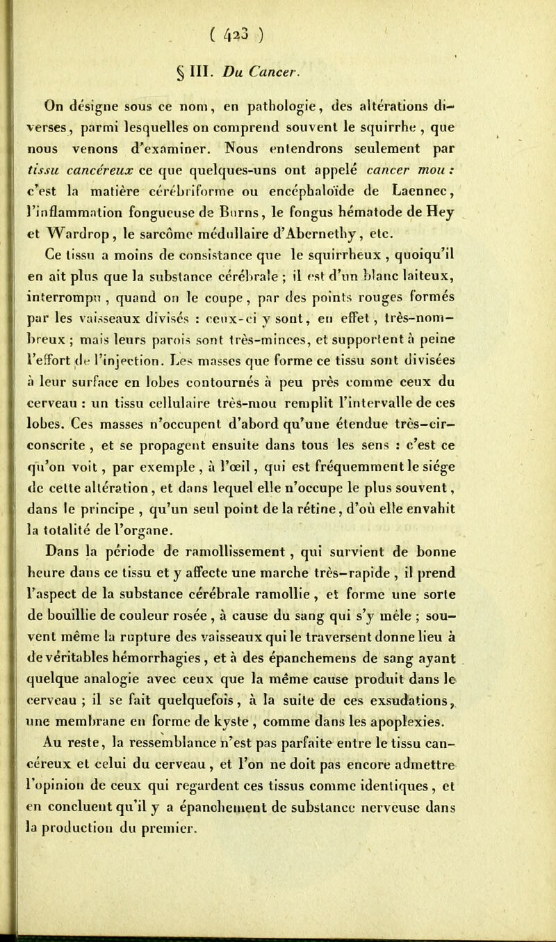 ( 4^3 ) § III. Du Cancer. On désigne sous ce nom, en pathologie, des altérations di- verses, parmi lesquelles on comprend souvent le squirrhe , que nous venons d'examiner. Nous entendrons seulement par tissu cancéreux ce que quelques-uns ont appelé cancer mou : c'est la matière cérébriforme ou encéphaloïde de Laennec, l'inflammation fongueuse de Burns, le fongus hématode de Hey et Wardrop, le sarcome médullaire d'Abcrnetliy, etc. Ce tissu a moins de consistance que le squirrheux , quoiqu'il en ait plus que la substance cérébrale ; il est d'un blanc laiteux, interrompu , quand on le coupe, par des points rouges formés par les vaisseaux divisés : ceux-ci y sont, en effet, très-nom- breux ; mais leurs parois sont très-minces, et supportent à peine l'effort de l'injection. Les masses que forme ce tissu sont divisées à leur surface en lobes contournés à peu près comme ceux du cerveau : un tissu cellulaire très-mou remplit l'intervalle de ces lobes. Ces masses n'occupent d'abord qu'une étendue très-cir— conscrite , et se propagent ensuite dans tous les sens : c'est ce qu'on voit, par exemple , à l'œil, qui est fréquemment le siège de celte altération, et dans lequel elle n'occupe le plus souvent, dans le principe , qu'un seul point de la rétine, d'où elle envabit la totalité de l'organe. Dans la période de ramollissement, qui survient de bonne beure dans ce tissu et y affecte une marche très-rapide , il prend l'aspect de la substance cérébrale ramollie, et forme une sorte de bouillie de couleur rosée , à cause du sang qui s'y mêle ; sou- vent même la rupture des vaisseaux qui le traversent donne lieu à de véritables hémorrhagies, et à des épanchemens de sang ayant quelque analogie avec ceux que la même cause produit dans le cerveau ; il se fait quelquefois, à la suite de ces exsudations, une membrane en forme de kyste , comme dans les apoplexies. Au reste, la ressemblance n'est pas parfaite entre le tissu can- céreux et celui du cerveau , et l'on ne doit pas encore admettre l'opinion de ceux qui regardent ces tissus comme identiques , et en concluent qu'il y a épanebement de substance nerveuse dans la production du premier.