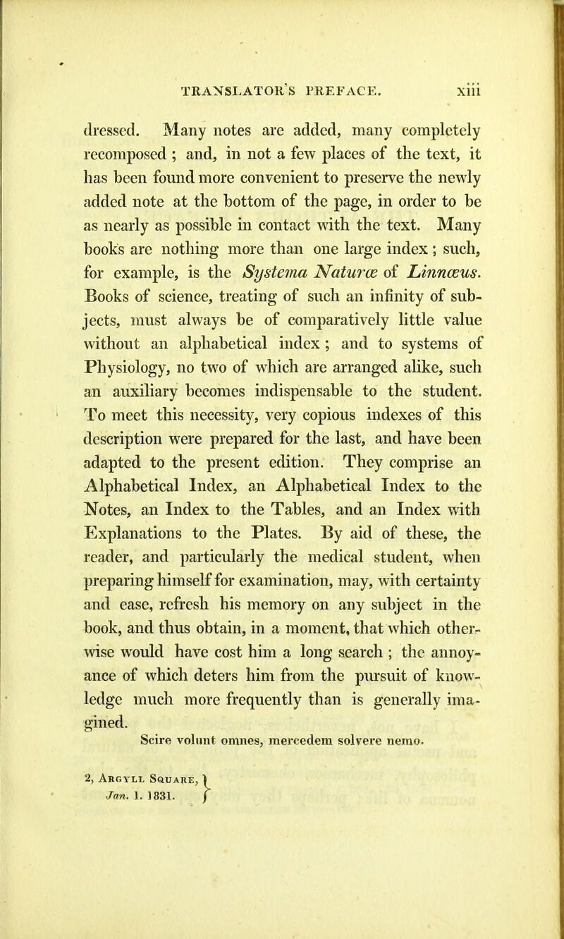 dressed. Many notes are added, many completely recomposed ; and, in not a few places of the text, it has been found more convenient to preserve the newly added note at the bottom of the page, in order to be as nearly as possible in contact with the text. Many books are nothing more than one large index ; such, for example, is the Systema Naturœ of Linnœus. Books of science, treating of such an infinity of sub- jects, must always be of comparatively little value without an alphabetical index ; and to systems of Physiology, no two of which are arranged alike, such an auxiliary becomes indispensable to the student. To meet this necessity, very copious indexes of this description were prepared for the last, and have been adapted to the present edition. They comprise an Alphabetical Index, an Alphabetical Index to the Notes, an Index to the Tables, and an Index with Explanations to the Plates. By aid of these, the reader, and particularly the medical student, when preparing himself for examination, may, with certainty and ease, refresh his memory on any subject in the book, and thus obtain, in a moment, that which other- wise would have cost him a long search ; the annoy- ance of which deters him from the piusuit of know- ledge much more frequently than is generally ima- gined. Scire volimt omnes, mercedem solvere nemo- 2, AnCYLt. SaTIARE, Jan. 1. 1831.