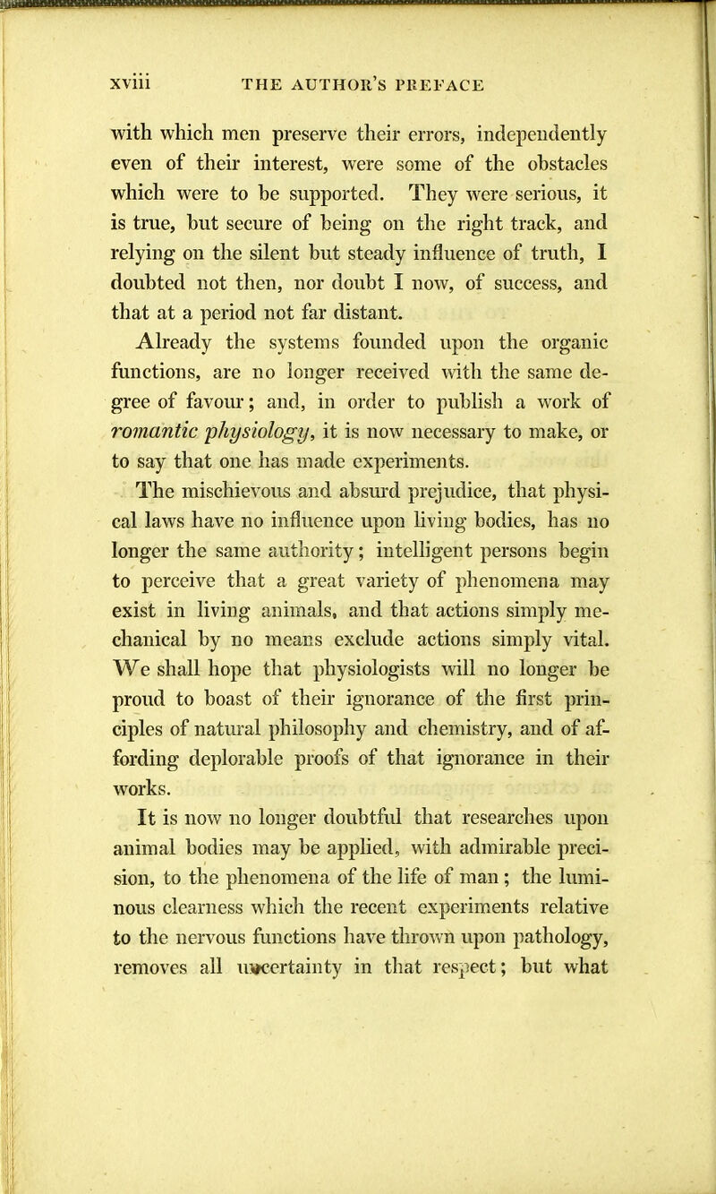 with which men preserve their errors, independently even of their interest, were some of the obstacles which were to he supported. They were serious, it is true, hut secure of being on the right track, and relying on the silent hut steady influence of truth, I doubted not then, nor doubt I now, of success, and that at a period not far distant. j Already the systems founded upon the organic j functions, are no longer received with the same de- ; gree of favour ; and, in order to publish a work of I romantic physiology, it is now necessary to make, or : to say that one has made experiments. ' The mischievous and absurd prejudice, that physi- cal laws have no influence upon hving bodies, has no longer the same authority ; intelligent persons begin to perceive that a great variety of phenomena may I exist in living animals, and that actions simply me- ; chanical by no means exclude actions simply vital. We shall hope that physiologists will no longer be proud to boast of their ignorance of the first priu- !il ciples of natural philosophy and chemistry, and of af- i fording deplorable proofs of that ignorance in their j' works. I It is now no longer doubtful that researches upon h animal bodies may be applied, with admirable preci- ' ; sion, to the phenomena of the life of man ; the lumi- 1 nous clearness whicli the recent experiments relative ' i to the nervous functions have thrown upon pathology, )|| removes all uncertainty in that respect; but what 1