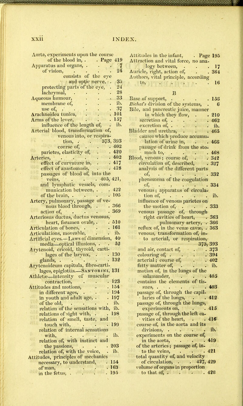 Aorta, experiments upon the course of the blood in, . . Page 419 Apparatus and organs, ... 7 of vision, . . . .24 consists of the eye and optic nerve, ■. 3.1 protecting parts of the eye, . 24 lachrymal, . • . .28 Aqueous humour, . . .33 membrane of, . . . ib. use of, 37 Arachnoidea tunica, . . .101 Anns of the lever, . . .157 influence of the length of, . ib. Arterial blood, transformation of, venous into, or respira- tion, . . 373, 393 course of, . . . 402 parietes, elasticity of, . .420 Arteries, . . . . .402 effect of curvature in, . .417 effect of anastomosis, . .418 passages of blood of, into the veins, . . . 405, 421, and lymphatic vessels, com- munication between, . . 422 of the brain, . . . .105 Artery, pulmonary, passage of ve- nous blood through, . . 366 action of, . • • • 369 Arteriosus ductus, ductus venosus, heart, foramen ovale, . .510 Articulation of bones, . . . 161 Articulations, moveable, . . ib. Artificial eyes.—Laws of dimension, 40 media—optical illusions, . . 52 Arytenoid, cricoid, thyroid, carti- lages of the larynx, . .130 glands, ..... 132 Arytenoideum capitula, fibro-carti- lages, epiglottis.—Santorini, 131 Athletæ—intensity of muscular contraction, . . .123 Attitudes and motions, . .154 in different ages, . . .194 in youth and adult age, . .197 of the old, . . . . ib. relation of the sensations with, ib. relations of sight with, . .198 relation of smell, taste, and touch with, . . .199 relation of internal sensations with, . . . . ib. relation of, with instinct and the passions, . . . 203 relation of, with the voice, . ib. Attitudes, prmciples of mechanics necessary, to understand, . 154 of man, . . . .163 in the fetus, . . . .195 Attitudes in the infant, . Page 195 Attraction and vital force, no ana- logy between, . . .17 Auricle, right, action of, . . 364 Authors, vital prmciple, according to, . . . . .16 B Base of support, . . . .158 Bichat's division of the systems, . 6 Bile, and pancreatic juice, manner in which they flow, . .210 secretion of, . . . . 462 excretion of, . . . . ib. Bladder and urethra, . . . 465 causes which produce accumu- lation of urine in, . . 466 passage of drink from the sto- mach to, . . . . 468 Blood, venous ; course of, . . 342 circulation of, described, . 327 analysis of the different parts of, . . . . . 332 phenomena of the coagulation of, . . . . .334 venous ; apparatus of circula- tion ofj . . . . ib. influence of venous parietes on the motion of, . . . 333 venous passage of, through right cavities of heart, . 363 pulmonary artery, . 366 reflux of, in the venæ cavæ, . 363 venous, transformation of, in- to arterial, or resph’ation, 373,-393 and air, contact oÇ . . 373 colouring of, . . . . 394 arterial ; course ofj . . 402 fatty matter of, . . . ib. motion of, in the lungs of the salamander, . . . 405 contains the elements of tis- sues, ..... 403 passage of, through the capil- laries of the lungs, . .412 passage ofj through the lungs, experiments on, . .415 passage of, through the left ca- vities of the heart, . .416 course of, in the aorta and its divisions, . . . . ib. experiments on the course of, in the aorta, . . .419 of the arteries ; passage of, in- to the veins, . . . 421 total quantity of, and velocity of cfrculation, . . 427, 429 volume of organs in proportion to that of, . . . . 428