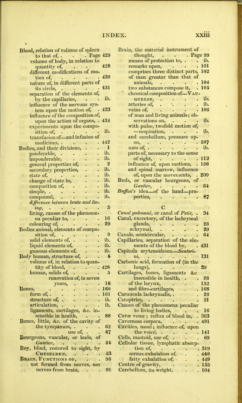 Blood, relation of volume of spleen to that of, . . . Page 429 volume of body, in relation to quantity of, . . 428 difterent modifications of mo- tion of, ... • 430 nature of, in different parts of its circle, . . • .431 separation of the elements of, by the capillaries, . • ib. influence of the nervous sys- tem upon the motion of, . 433 influence of the composition of, upon the action of organs, . 434 experiments upon the compo- sition of, . . • • ib. transfusion of—and infusion of medicines, .... 442 Bodies, and their divisions, . 1 ponderable, . ... ib. imponderable. ib. general properties of. 2 secondary properties, ib. ■ state of, .... ib. change of state in. ib. composition of, . ib. simple, ..... ib. compound, .... difference between brute and liv- ib. ing, living, causes of the phenome- 3 na peculiar to, . 16 colouring of, . Bodies animal, elements of compo- 29 sition of, . . 9 solid elements of, . ib. liquid elements of, ib. gaseous elements of. ib. Body human, structure of, . volume of, in relation to quan- 4 tity of blood, 428 human, solids of, . renovation of, in seven 5 years, 18 Bones, 160 form of, 161 structure of, . ib. articulation, . . . . ib. ligaments, cartilages, &c. m- sensible in health, . . 88 Bones, little, &c. of the cavity of the tympanum, . . .62 use of, . . 67 Bourgeons, vascular, or buds, of Gautier^ . . . .84 Boy, blind, restored to sight, by Cheselden, . . .53 Brain, Functions of, . . 98 not formed from nerves, nor nerves from brain, . .91 Brain, the material instrument of thought, . . . Page 99 means of protection to, . . ib. remarks upon, . . .101 comprises three distinct parts, 102 of man greater than that of annuals, . . . .104 two substances compose it, . 105 chemical composition of—V au- QUELIN, . . . . ib. arteries ofj . . . . ib. veins of, .... 106 of man and living animals ; ob- servations on, . . . ib. with pulse, twofold motion of, —respiration, . . . ib. and cerebellum, pressure up- on, 107 uses of, . . . . . ib. parts of, necessary to the sense of sight, . . . .112 influence of, upon motions, . 186 and spinal marrow, influence of, upon the movements, . 200 Buds, or vascular bourgeons, of Gautier, . . . .84 Buffon's idea—of the hand—pro- perties, . . . .87 C Canal godronné, or canal of Petit, . 34 Canal, excretory, of the lachrymal glands, . . . .28 achrymal, . . . .29 Canals, semicircular, . . .64 Capillaries, separation of the ele- ments of the blood by, . 431 Capitula arytenoideum—Santori- ni, ... . 131 Carbonic acid, formation of (in the lungs), . . 39 Cartilages, bones, ligaments &c insensible in health, . . 88 of the larynx, . . 132 and fibro-cartüages, . .168 Caruncula lachrymalis, . . 28 Catoptrics, ... .21 Causes of the phenomena peculiar to living bodies, . .16 Cavæ venæ ; reflux of blood in, . 363 Cavernosa corpora, . - . .491 Cavities, nasal ; influence of, upon the voice, . . . .141 Cells, mastoid, use of, . . . 69 Cellular tissue, lymphatic absorp- tion of, . . . .319 serous exhalation of, . . 448 fatty exhalation of, . . 449 Centre of gravity, . . .155 Cerebellum, its weight, . . 104