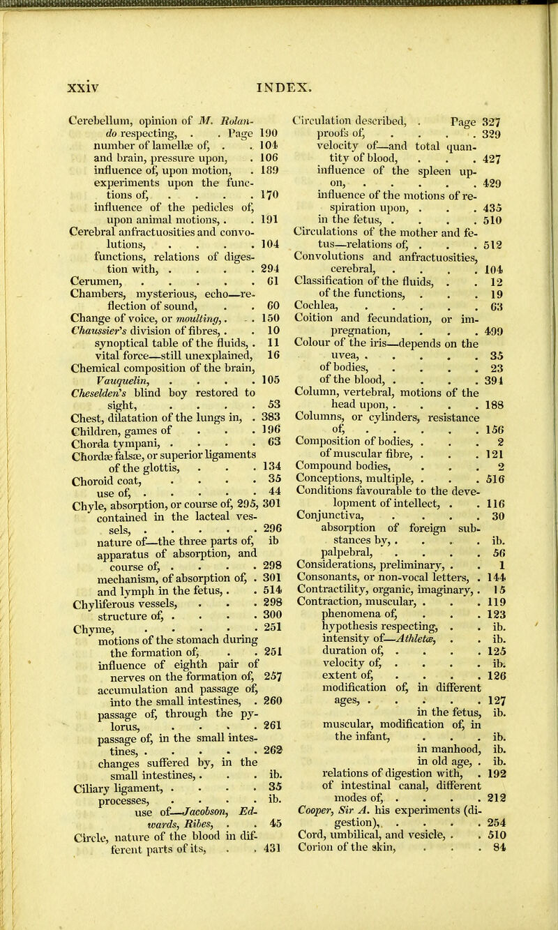 Cerebellum, opinion of M. Rolan- do respecting, . . Page number of lamellae of, . and brain, pressure upon, influence ofj upon motion, experiments upon the func- tions ofj ... . influence of the pedicles of, upon animal motions,. Cerebral anfractuosities and convo- lutions, .... functions, relations of diges- tion with, .... Cerumen, Chambers, mysterious, echo—re- flection of sound. Change of voice, or moulting,. Chaussier's division of fibres,. synoptical table of the fluids, . vital force—still unexplained. Chemical composition of the brain, Vauquelin, .... Cheselden's blind boy restored to sight, .... Chest, dilatation of the lungs in, . Children, games of . . . Chorda tympani, .... Chordæ falsæ, or superior ligaments of the glottis. Choroid coat, .... use of, Chyle, absorption, or course of, 295, 301 contained in the lacteal ves- sels, nature of—the three parts of, apparatus of absorption, and course of, . mechanism, of absorption of, . and lymph in the fetus,. Chyliferous vessels, structure of, . Chyme, motions of the stomach during the formation of, influence of eighth pair of nerves on the formation of, accumulation and passage of, into the small intestines, . passage of, through the py- lorus, .... passage of, in the small intes- tines, changes suffered by, in the small intestines,. Ciliary ligament, .... processes, .... use of—Jaaobson, Ed- wards, Ribes, Circle, nature of the blood in dif- ferent parts of its, 190 101 106 189 170 191 104 294 Cl CO 150 10 11 16 105 53 383 196 63 134 35 44 296 ib 298 301 514 298 300 251 251 257 260 261 262 ib. 35 ib. 45 431 Circulation described, . Page 327 proofs of, .... 329 velocity of—and total quan- tity of blood, . . . 427 influence of the spleen up- on, 429 influence of the motions of re- sjjiration upon, . . . 435 in the fetus, .... 510 Circulations of the mother and fe- tus—relations of, . . .512 Convolutions and anfractuosities, cerebral, .... 104 Classification of the fluids, . .12 of the functions, . . .19 Cochlea, C3 Coition and fecundation, or im- pregnation, . , . 499 Colour of the iris—depends on the uvea, 35 of bodies, . . . .23 of the blood, . . . .394 Column, vertebral, motions of the head upon, . . . .188 Columns, or cyMnders, resistance of; 156 Composition of bodies, ... 2 of muscular fibre, . . .121 Compound bodies, ... 2 Conceptions, multiple, . . . 516 Conditions favourable to the deve- lopment of intellect, . .116 Conjunctiva, . ... 30 absorption of foreign sub- stances by, ..... ib. palpebral, . . . .56 Considerations, prelhninary, . . 1 Consonants, or non-vocal letters, . 144 ContractUity, organic, imaginary,. 15 Contraction, muscular, . . .119 phenomena of, . . .123 hypothesis respecting, . . ib. intensity of—Athletœ, . . ib. duration of, . . . .125 velocity of, . . . . ibi extent of, ... . 126 modification of, in different ages, 127 in the fetus, ib. muscular, modification of, in the infant, . . . ib. in manhood, ib. in old age, . ib. relations of digestion with, . 192 of intestinal canal, different modes of, . . . .219 Cooper, Sir A. his experiments (di- gestion),. .... 254 Cord, umbilical, and vesicle, . . 510 Corion of the skin, . . .84